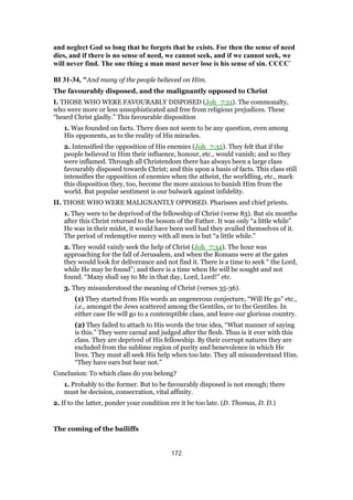 and neglect God so long that he forgets that he exists. For then the sense of need
dies, and if there is no sense of need, we cannot seek, and if we cannot seek, we
will never find. The one thing a man must never lose is his sense of sin. CCCC`
BI 31-34, "And many of the people believed on Him.
The favourably disposed, and the malignantly opposed to Christ
I. THOSE WHO WERE FAVOURABLY DISPOSED (Joh_7:31). The commonalty,
who were more or less unsophisticated and free from religious prejudices. These
“heard Christ gladly.” This favourable disposition
1. Was founded on facts. There does not seem to be any question, even among
His opponents, as to the reality of His miracles.
2. Intensified the opposition of His enemies (Joh_7:32). They felt that if the
people believed in Him their influence, honour, etc., would vanish; and so they
were inflamed. Through all Christendom there has always been a large class
favourably disposed towards Christ; and this upon a basis of facts. This class still
intensifies the opposition of enemies when the atheist, the worldling, etc., mark
this disposition they, too, become the more anxious to banish Him from the
world. But popular sentiment is our bulwark against infidelity.
II. THOSE WHO WERE MALIGNANTLY OPPOSED. Pharisees and chief priests.
1. They were to be deprived of the fellowship of Christ (verse 83). But six months
after this Christ returned to the bosom of the Father. It was only “a little while”
He was in their midst, it would have been well had they availed themselves of it.
The period of redemptive mercy with all men is but “a little while.”
2. They would vainly seek the help of Christ (Joh_7:34). The hour was
approaching for the fall of Jerusalem, and when the Romans were at the gates
they would look for deliverance and not find it. There is a time to seek “ the Lord,
while He may be found”; and there is a time when He will be sought and not
found. “Many shall say to Me in that day, Lord, Lord!” etc.
3. They misunderstood the meaning of Christ (verses 35-36).
(1) They started from His words an ungenerous conjecture, “Will He go” etc.,
i.e., amongst the Jews scattered among the Gentiles, or to the Gentiles. In
either case He will go to a contemptible class, and leave our glorious country.
(2) They failed to attach to His words the true idea, “What manner of saying
is this.” They were carnal and judged after the flesh. Thus is it ever with this
class. They are deprived of His fellowship. By their corrupt natures they are
excluded from the sublime region of purity and benevolence in which He
lives. They must all seek His help when too late. They all misunderstand Him.
“They have ears but hear not.”
Conclusion: To which class do you belong?
1. Probably to the former. But to be favourably disposed is not enough; there
must be decision, consecration, vital affinity.
2. If to the latter, ponder your condition ere it be too late. (D. Thomas, D. D.)
The coming of the bailiffs
172
 