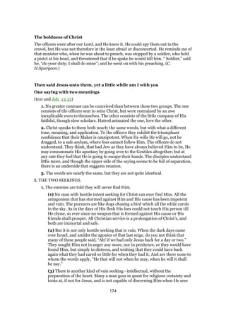 The boldness of Christ
The officers were after our Lord, and He knew it. He could spy them out in the
crowd, but He was not therefore in the least afraid or disconcerted. He reminds me of
that minister who, when he was about to preach, was stopped by a soldier, who held
a pistol at his head, and threatened that if he spake he would kill him. “ Soldier,” said
he, “do your duty; I shall do mine”; and he went on with his preaching. (C.
H.Spurgeon.)
Then said Jesus unto them, yet a little while am I with you
One saying with two meanings
(text and Joh_13:33)
1. No greater contrast can be conceived than between these two groups. The one
consists of tile officers sent to seize Christ, but were restrained by an awe
inexplicable even to themselves. The other consists of the little company of His
faithful, though slow scholars. Hatred animated the one, love the other.
2. Christ speaks to them both nearly the same words, but with what a different
tone, meaning, and application. To the officers they exhibit the triumphant
confidence that their Maker is omnipotent. When He wills He will go, not be
dragged, to a safe asylum, where foes cannot follow Him. The officers do not
understand. They think, that bad Jew as they have always believed Him to be, He
may consummate His apostasy by going over to the Gentiles altogether; but at
any rate they feel that He is going to escape their hands. The disciples understand
little more, and though the upper side of the saying seems to be full of separation,
there is an underside that suggests reunion.
3. The words are nearly the same, but they are not quite identical.
I. THE TWO SEEKINGS.
1. The enemies are told they will never find Him.
(1) No man with hostile intent seeking for Christ can ever find Him. All the
antagonism that has stormed against Him and His cause has been impotent
and vain. The pursuers are like dogs chasing a bird which all the while carols
in the sky. As in the days of His flesh His foes could not touch His person till
He chose, so ever since no weapon that is formed against His cause or His
friends shall prosper. All Christian service is a prolongation of Christ’s, and
both are immortal and safe.
(2) But it is not only hostile seeking that is vain. When the dark days came
over Israel, and amidst the agonies of that last seige, do you not think that
many of these people said, “Ah! if we had only Jesus back for a day or two.”
They sought Him not in anger any more, nor in penitence, or they would have
found Him, but simply in distress, and wishing that they could have back
again what they had cared so little for when they had it. And are there none to
whom the words apply, “He that will not when he may, when he will it shall
be nay.”
(3) There is another kind of vain seeking—intellectual, without the
preparation of the heart. Many a man goes in quest for religious certainty and
looks at, if not for Jesus, and is not capable of discerning Him when He sees
174
 