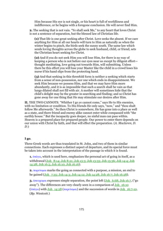 Him because His eye is not single, or his heart is full of worldliness and
indifference, or he begins with a foregone conclusion. He will never find Him.
2. The seeking that is not vain. “Ye shall seek Me,” to any heart that loves Christ
is not a sentence of separation, but the blessed law of Christian life.
(1) That life is one great seeking after Christ. Love seeks the absent. If we care
anything for Him at all our hearts will turn to Him as naturally as when the
winter begins to pinch, the birds seek the sunny south. The same law which
sends loving thoughts across the globe to seek husband, child, or friend, sets
the Christian heart seeking for Christ.
(2) And if you do not seek Him you will lose Him, for there is no way of
keeping a person who is not before our eyes near us except by diligent effort—
thought meditating, love going out towards Him, will submitting. Unless
there be this effort you will lose your Master like the child in a crowd loses his
nurse if his hand slips from the protecting hand.
(3) And that seeking in this threefold form is neither a seeking which starts
from a sense of non-possession, nor one which ends in disappointment. We
seek Him because we possess Him, and that we may have Him more
abundantly, and it is as impossible that such a search shall be vain as that
lungs dilated shall not fill with air. A mother will sometimes hide that the
child’s delight may be the greater in searching and finding; and so Christ has
gone away for one thing that He may stimulate our desires after Him.
II. THE TWO CANNOTS. “Whither I go ye cannot come,” says He to His enemies,
with no limitation or condition. To His friends He only says, “now,” and “thou shalt
follow Me afterwards.” So then Christ is somewhere, He has gone into a place as well
as a state, and there friend and enemy alike cannot enter while compassed with “the
earthly house.” But the incapacity goes deeper, no sinful man can pass within.
Heaven is a prepared place for prepared people. Our power to enter there depends on
our union with Christ by faith, and that will effect the preparation. (A. Maclaren, D.
D.)
I go.
Three Greek words are thus translated in St. John, and two of them in similar
connections. Each expresses a distinct aspect of departure, and its special force must
be taken into account in the interpretation of the passage in which it is found.
1. ᆓπάγω, which is used here, emphasizes the personal act of going in itself, as a
withdrawal (Joh_8:14; Joh 8:21; Joh 13:3; Joh 13:33; Joh 13:36; Joh 14:4; Joh
14:28; Joh 16:5; Joh 16:10; Joh 16:16).
2. πορεύοµαι marks the going as connected with a purpose, a mission, an end to
be gained (Joh_7:35; Joh 14:3; Joh 14:12; Joh 14:28; Joh 16:7; Joh 16:28).
3. ᅊπεοχοµαι expresses simple separation, the point left (Joh_6:68; Joh 16:7, (“go
away”). The differences are very clearly seen in a comparison of Joh_16:10
(ᆓπάγω) with Joh_14:28 (πορεύοµαι) and the succession of words in Joh_16:7-10.
(Bp. Westcott.)
175
 