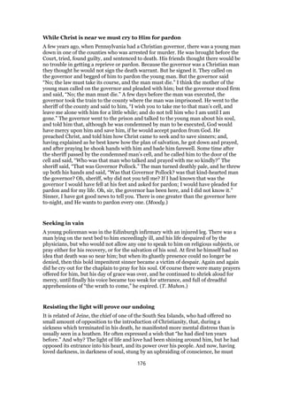 While Christ is near we must cry to Him for pardon
A few years ago, when Pennsylvania had a Christian governor, there was a young man
down in one of the counties who was arrested for murder. He was brought before the
Court, tried, found guilty, and sentenced to death. His friends thought there would be
no trouble in getting a reprieve or pardon. Because the governor was a Christian man
they thought he would not sign the death warrant. But he signed it. They called on
the governor and begged of him to pardon the young man. But the governor said
“No; the law must take its course, and the man must die.” I think the mother of the
young man called on the governor and pleaded with him; but the governor stood firm
and said, “No; the man must die.” A few days before the man was executed, the
governor took the train to the county where the man was imprisoned. He went to the
sheriff of the county and said to him, “I wish you to take me to that man’s cell, and
leave me alone with him for a little while; and do not tell him who I am until I am
gone.” The governor went to the prison and talked to the young man about his soul,
and told him that, although he was condemned by man to be executed, God would
have mercy upon him and save him, if he would accept pardon from God. He
preached Christ, and told him how Christ came to seek and to save sinners; and,
having explained as he best knew how the plan of salvation, he got down and prayed,
and after praying he shook hands with him and bade him farewell. Some time after
the sheriff passed by the condemned man’s cell, and he called him to the door of the
cell and said, “Who was that man who talked and prayed with me so kindly?” The
sheriff said, “That was Governor Pollock.” The man turned deathly pale, and he threw
up both his hands and said, “Was that Governor Pollock? was that kind-hearted man
the governor? Oh, sheriff, why did not you tell me? If I had known that was the
governor I would have fell at his feet and asked for pardon; I would have pleaded for
pardon and for my life. Oh, sir, the governor has been here, and I did not know it.”
Sinner, I have got good news to tell you. There is one greater than the governor here
to-night, and He wants to pardon every one. (Moody.)
Seeking in vain
A young policeman was in the Edinburgh infirmary with an injured leg. There was a
man lying on the next bed to him exceedingly ill, and his life despaired of by the
physicians, but who would not allow any one to speak to him on religious subjects, or
pray either for his recovery, or for the salvation of his soul. At first he himself had no
idea that death was so near him; but when its ghastly presence could no longer be
denied, then this bold impenitent sinner became a victim of despair. Again and again
did he cry out for the chaplain to pray for his soul. Of course there were many prayers
offered for him, but his day of grace was over, and he continued to shriek aloud for
mercy, until finally his voice became too weak for utterance, and full of dreadful
apprehensions of “the wrath to come,” he expired. (T. Mahon.)
Resisting the light will prove our undoing
It is related of Jeine, the chief of one of the South Sea Islands, who had offered no
small amount of opposition to the introduction of Christianity, that, during a
sickness which terminated in his death, he manifested more mental distress than is
usually seen in a heathen. He often expressed a wish that “he had died ten years
before.” And why? The light of life and love had been shining around him, but he had
opposed its entrance into his heart, and its power over his people. And now, having
loved darkness, in darkness of soul, stung by an upbraiding of conscience, he must
176
 