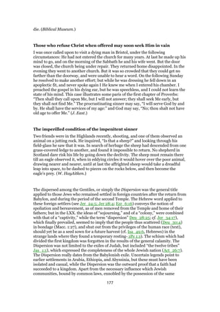 die. (Biblical Museum.)
Those who refuse Christ when offered may soon seek Him in vain
I was once called upon to visit a dying man in Bristol, under the following
circumstances: He had not entered the church for many years. At last he made up his
mind to go, and on the morning of the Sabbath he and his wife went. But the door
was closed, the church being under repair. They returned home disappointed. In the
evening they went to another church. But it was so crowded that they could get no
farther than the doorway, and were unable to hear a word. On the following Sunday
he resolved to make another effort; but while he was dressing he fell down in an
apoplectic fit, and never spoke again I He knew me when I entered his chamber. I
preached the gospel in his dying ear, but he was speechless, and I could not learn the
state of his mind. This case illustrates some paris of the first chapter of Proverbs:
“Then shall they call upon Me, but I will not answer; they shall seek Me early, but
they shall not find Me.” The procrastinating sinner may say, “I will serve God by and
by. He shall have the services of my age:” and God may say, “No; thou shalt not have
old age to offer Me.” (J. East.)
The imperilled condition of the impenitent sinner
Two friends were in the Highlands recently, shooting, and one of them observed an
animal on a jutting rock. He inquired, “Is that a sheep?” and looking through his
field-glass he saw that it was. In search of herbage the sheep had descended from one
grass-covered ledge to another, and found it impossible to return. No shepherd in
Scotland dare risk his life by going down the declivity. The sheep must remain there
till an eagle observed it, when in eddying circles it would hover over the poor animal,
drawing nearer and nearer, until at last the affrighted sheep would take a dreadful
leap into space, to be dashed to pieces on the rocks below, and then become the
eagle’s prey. (W. HayAitken.)
The dispersed among the Gentiles, or simply the Dispersion was the general title
applied to those Jews who remained settled in foreign countries after the return from
Babylon, and during the period of the second Temple. The Hebrew word applied to
these foreign settlers (see Jer_24:5; Jer 28:4; Ezr_6:16) conveys the notion of
spoliation and bereavement, as of men removed from the Temple and home of their
fathers; but in the LXX. the ideas of “sojourning,” and of a “colony,” were combined
with that of a “captivity,” while the term “dispersion” Deu_28:25; cf. Jer_34:17),
which finally prevailed, seemed to imply that the people thus scattered (Deu_30:4)
in bondage (Macc. 1:27), and shut out from the privileges of the human race (text),
should yet be as a seed sown for a future harvest (cf. Isa_49:6, Hebrews) in the
strange lands where they found a temporary resting- 1Pe 1:1). The schism which had
divided the first kingdom was forgotten in the results of the general calamity. The
Dispersion was not limited to the exiles of Judah, but included “the twelve tribes”
Jas_1:1), which expressed the completeness of the whole Jewish nation (Act_26:7).
The Dispersion really dates from the Babylonish exile. Uncertain legends point to
earlier settlements in Arabia, Ethiopia, and Abyssinia, but these must have been
isolated and casual, while the Dispersion was the outward proof that a faith had
succeeded to a kingdom. Apart from the necessary influence which Jewish
communities, bound by common laws, ennobled by the possession of the same
177
 
