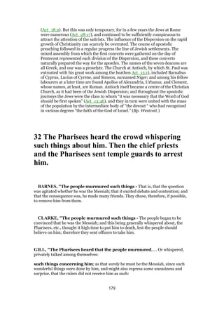 (Act_18:2). But this was only temporary, for in a few years the Jews at Rome
were numerous (Act_28:17), and continued to be sufficiently conspicuous to
attract the attention of the satirists. The influence of the Dispersion on the rapid
growth of Christianity can scarcely be overrated. The course of apostolic
preaching followed in a regular progress the line of Jewish settlements. The
mixed assembly from which the first converts were gathered on the day of
Pentecost represented each division of the Dispersion, and these converts
naturally prepared the way for the apostles. The names of the seven deacons are
all Greek, and one was a proselyte. The Church at Antioch, by which St. Paul was
entrusted with his great work among the heathen Act_13:1), included Barnabus
of Cyprus, Lucius of Cyrene, and Simeon, surnamed Niger; and among his fellow
labourers at a later time are found Apollos of Alexandria, Urbanus, and Clement,
whose names, at least, are Roman. Antioch itself became a centre of the Christian
Church, as it had been of the Jewish Dispersion; and throughout the apostolic
journeys the Jews were the class to whom “it was necessary that the Word of God
should be first spoken” (Act_13:46), and they in turn were united with the mass
of the population by the intermediate body of “the devout “ who had recognized
in various degrees “the faith of the God of Israel.” (Bp. Westcott.)
32 The Pharisees heard the crowd whispering
such things about him. Then the chief priests
and the Pharisees sent temple guards to arrest
him.
BARNES, "The people murmured such things - That is, that the question
was agitated whether he was the Messiah; that it excited debate and contention; and
that the consequence was, he made many friends. They chose, therefore, if possible,
to remove him from them.
CLARKE, "The people murmured such things - The people began to be
convinced that he was the Messiah; and this being generally whispered about, the
Pharisees, etc., thought it high time to put him to death, lest the people should
believe on him; therefore they sent officers to take him.
GILL, "The Pharisees heard that the people murmured,.... Or whispered,
privately talked among themselves:
such things concerning him; as that surely he must be the Messiah, since such
wonderful things were done by him, and might also express some uneasiness and
surprise, that the rulers did not receive him as such:
179
 