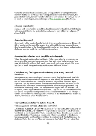 wastes his precious hours in idleness, and apologizes for it by saying in the same
manner, that he has “nothing to do,” when perhaps the work of his salvation, that
greatest of all works, the very work for which God sent him into the world, is not yet
so much as entered upon, or even thought of Joh_11:9; 1Co_4:2). (Bp. Horne.)
Misused opportunity
Many do with opportunities as children do at the sea shore; they fill their little hands
with sand, and then let the grains fall through, one by one, till they are all gone. (T.
Jones, D. D.)
Opportunity unused
Opportunity is like a strip of sand which stretches around a seaside cove. The greedy
tide is lapping up the sand. The narrow strip will quickly become impassable; and
then how sad the fate of the thoughtless children who are now playing and gathering
shells and seaweed inside the cove! (Union Magazine.)
Opportunities of doing good should be seized eagerly
When the earth is soft the plough will enter. Take a man when he is mourning, or
newly stirred by some moving sermon, and then set it home and you may do him
good. Christian faithfulness doth require us not only to do good when it falls in our
way, but to watch for opportunities of doing good. (Richard Baxter.)
Christians may find opportunities of doing good at any time and
anywhere
Some persons are so extremely particular as to where they begin to work for Christ
that they lose much time in what they think is wise waiting for opportunities. But it
was not so with Uncle John Vassar (the American colporteur). He would begin
anywhere. One day a minister met him at the railway station and was about to take
him home with him before commencing his work. Uncle John proposed that they
should work on the way home. “But where shall we begin?” said the minister. “Oh,”
he replied, “let us begin at the station-master’s.” They did so, and before ten minutes
had passed one poor discouraged backslider had opened her heart to the stranger’s
earnest appeals and was kneeling in true penitence at the throne of Divine mercy. (R.
Brewin, “Lecture on Uncle John Vassar.”)
The world cannot hate you; but Me it hateth
The antagonism between Christ and the world
I. CHRIST’S POSITION ONE OF ANTAGONISM TO THE GENERAL CURRENT OF
HUMAN THOUGHT AND FEELING. The great idol of humanity is self. Every one
worships it in one form or other. Christ comes to overthrow this idol and to claim all
men for His Father. This claim is resented. In other words, Christ, by His Person,
teaching, example, testifies of the world that its works are evil. The light rebukes the
darkness. Christ does not say, “You are very nearly right”; but, “You are altogether
18
 