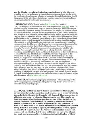 and the Pharisees, and the chief priests, sent officers to take him: and
bring him before the sanhedrim, by them to be condemned, and so a stop be put to
the people's receiving him, and believing in him as the Messiah; fearing, that should
things go on at this rate, their principles and practices would be rejected, and their
persons and authority be brought into contempt.
HENRY, "(2.) Whither he was going, Joh_7:32-36. Here observe,
[1.] The design of the Pharisees and chief priests against him, Joh_7:32. First, The
provocation given them was that they had information brought them by their spies,
who insinuated themselves into the conversation of the people, and gathered stories
to carry to their jealous masters, that the people murmured such things concerning
him, that there were many who had a respect and value for him, notwithstanding all
they had done to render him odious. Though the people did but whisper these things,
and had not courage to speak out, yet the Pharisees were enraged at it. The equity of
that government is justly suspected by others which is so suspicious of itself as to
take notice of, or be influenced by, the secret, various, uncertain mutterings of the
common people. The Pharisees valued themselves very much upon the respect of the
people, and were sensible that if Christ did thus increase they must decrease.
Secondly, The project they laid hereupon was to seize Jesus, and take him into
custody: They sent officers to take him, not to take up those who murmured
concerning him and frighten them; no, the most effectual way to disperse the flock is
to smite the shepherd. The Pharisees seem to have been the ringleaders in this
prosecution, but they, as such, had no power, and therefore they god the chief
priests, the judges of the ecclesiastical court, to join with them, who were ready
enough to do so. The Pharisees were the great pretenders to learning, and the chief
priests to sanctify. As the world by wisdom knew not God, but the greatest
philosophers were guilty of the greatest blunders in natural religion, so the Jewish
church by their wisdom knew not Christ, but their greatest rabbin were the greatest
fools concerning him, nay, they were the most inveterate enemies to him. Those
wicked rulers had their officers, officers of their court, church-officers, whom they
employed to take Christ, and who were ready to go on their errand, though it was an
ill errand. If Saul's footmen will not turn and fall upon the priests of the Lord, he has
a herdsman that will, 1Sa_22:17, 1Sa_22:18.
JAMIESON, "heard that the people murmured — that mutterings to this
effect were going about, and thought it high time to stop Him if He was not to be
allowed to carry away the people.
CALVIN, "32.The Pharisees heard. Hence it appears that the Pharisees, like
persons set on the watch, were anxious on all occasions not to permit Christ to be
known. In the first instance the Evangelist calls them only Pharisees, and next he
adds to themthe priests of whom the Pharisees were a part. There can be no
doubt that, as they wished to be reckoned the greatest zealots for the Law, they
opposed Christ more bitterly than all the other sects; but finding that their
unaided exertions were not sufficient to oppress Christ, they committed the
affair to the whole order of the priests. Thus they who, in other respects, differed
among themselves now conspire together, under the guidance of Satan, against
the Son of God. Meanwhile, since the Pharisees had such ardent zeal and such
incessant toil for defending their tyranny and the corrupt state of the Church,
how much more zealous ought we to be in maintaining the kingdom of Christ!
180
 