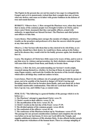The Papists in the present day are not less mad or less eager to extinguish the
Gospel; and yet it is monstrously wicked that their example does not, at least,
whet our desires, and cause us to labor with greater boldness in the defense of
true and sound doctrine.
BURKITT, “Observe here, 1. How enraged the Pharisees were, when they heard
that so many of the common people were brought to believe in Christ, and to
cleave unto Christ, insomuch that they sent public officers, armed with
authority, to apprehend our blessed Saviour: The Pharisees and chief priests
sent officers to take him.
Learn thence, That nothing more enrages the enemies of religion, and draws
trouble on the preachers and professors of it, than the success which the gospel
at any time meets with.
Observe, 2. Our Saviour tells them that as they desired to be rid of him, so ere
long they should have their desire: he would leave them, and go to his Father,
and in his absence they would wish for his bodily presence again, but should not
have it.
Learn, The despisers of Christ have little cause to be weary of him, and to seek to
put him away by violence and persecution; for their obstinate contempt of him
will cause him to depart from them, and finally to forsake them.
Observe, 3. How the Jews, not understanding our Saviour's words aright,
reasoned among themselves, whether, by leaving of them, he meant to go into
some Pagan country, and teach the Gentiles the mysteries of the Jewish religion;
which above all things they could not endure to hear.
Learn hence, That it is the ordinary sin of a people privileged with the means of
grace, not to be sensible of the hazard or danger of Christ's leaving and
forsaking them: till at last he forsakes them finally, and casts them off, to their
inevitable unutterable condemnation. Thus did our Lord deal with the Jews
here; I go my way, and whither I go, ye cannot come.
PINK 32-53, "The following is a general Outline of the passage which is to be
before us:—
1. The Pharisees’ attempt to apprehend Christ: verse 32.
2. Christ’s words to their officers: verses 33, 34.
3. The mystification of the Jews: verses 35, 36.
4. Christ’s words on the last day of the Feast: verses 37-39.
5. The divided opinion of the common people: verses 40-44.
6. The confession of the officers: verses 45, 46.
7. The conference of the Pharisees broken up by Nicodemus: verses 47-53.
The passage for our present consideration continues and completes the one that
was before us in our last lesson. It views our Lord still in the Temple, and
supplies additional evidences of His absolute Deity. It also affords further proofs
of the desperate wickedness of the human heart. There is a strange mingling of
181
 