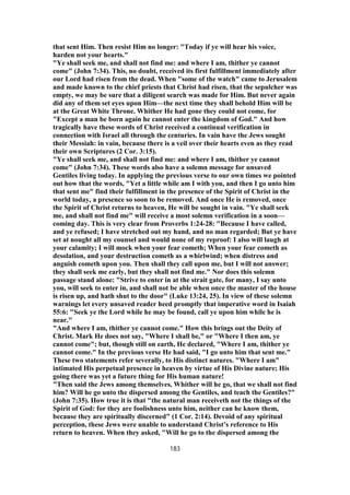 that sent Him. Then resist Him no longer: "Today if ye will hear his voice,
harden not your hearts."
"Ye shall seek me, and shall not find me: and where I am, thither ye cannot
come" (John 7:34). This, no doubt, received its first fulfillment immediately after
our Lord had risen from the dead. When "some of the watch" came to Jerusalem
and made known to the chief priests that Christ had risen, that the sepulcher was
empty, we may be sure that a diligent search was made for Him. But never again
did any of them set eyes upon Him—the next time they shall behold Him will be
at the Great White Throne. Whither He had gone they could not come, for
"Except a man be born again he cannot enter the kingdom of God." And how
tragically have these words of Christ received a continual verification in
connection with Israel all through the centuries. In vain have the Jews sought
their Messiah: in vain, because there is a veil over their hearts even as they read
their own Scriptures (2 Cor. 3:15).
"Ye shall seek me, and shall not find me: and where I am, thither ye cannot
come" (John 7:34). These words also have a solemn message for unsaved
Gentiles living today. In applying the previous verse to our own times we pointed
out how that the words, "Yet a little while am I with you, and then I go unto him
that sent me" find their fulfillment in the presence of the Spirit of Christ in the
world today, a presence so soon to be removed. And once He is removed, once
the Spirit of Christ returns to heaven, He will be sought in vain. "Ye shall seek
me, and shall not find me" will receive a most solemn verification in a soon—
coming day. This is very clear from Proverbs 1:24-28: "Because I have called,
and ye refused; I have stretched out my hand, and no man regarded; But ye have
set at nought all my counsel and would none of my reproof: I also will laugh at
your calamity; I will mock when your fear cometh; When your fear cometh as
desolation, and your destruction cometh as a whirlwind; when distress and
anguish cometh upon you. Then shall they call upon me, but I will not answer;
they shall seek me early, but they shall not find me." Nor does this solemn
passage stand alone: "Strive to enter in at the strait gate, for many, I say unto
you, will seek to enter in, and shall not be able when once the master of the house
is risen up, and hath shut to the door" (Luke 13:24, 25). In view of these solemn
warnings let every unsaved reader heed promptly that imperative word in Isaiah
55:6: "Seek ye the Lord while he may be found, call ye upon him while he is
near."
"And where I am, thither ye cannot come." How this brings out the Deity of
Christ. Mark He does not say, "Where I shall be," or "Where I then am, ye
cannot come"; but, though still on earth, He declared, "Where I am, thither ye
cannot come." In the previous verse He had said, "I go unto him that sent me."
These two statements refer severally, to His distinct natures. "Where I am"
intimated His perpetual presence in heaven by virtue of His Divine nature; His
going there was yet a future thing for His human nature!
"Then said the Jews among themselves, Whither will he go, that we shall not find
him? Will he go unto the dispersed among the Gentiles, and teach the Gentiles?"
(John 7:35). How true it is that "the natural man receiveth not the things of the
Spirit of God: for they are foolishness unto him, neither can he know them,
because they are spiritually discerned" (1 Cor. 2:14). Devoid of any spiritual
perception, these Jews were unable to understand Christ’s reference to His
return to heaven. When they asked, "Will he go to the dispersed among the
183
 