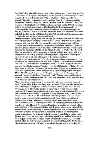 Gentiles?" they were referring to those Jews who lived away from Palestine. The
Greek word is "diaspora" and signifies the Dispersion. It is found only here and
in James 1:1 where it is rendered "The twelve tribes which are scattered
abroad," literally, "in the dispersion’’, and in 1 Peter 1:1, "sojourners of the
dispersion." Further, these Jews asked, "Will he teach the Gentiles?" What an
evidence is this that unbelief will think about anything but God? God not being
in their thoughts, it never occurred to them that the Lord Jesus might be
referring to His Father in heaven; hence their minds turned to the dispersion
and the Gentiles. It is thus even with a Christian when he is under the control of
unbelief: the last one he will think of is God. Solemn and humbling commentary
is this on the corruption of our natural heart.
"What manner of saying is this that he said, Ye shall seek me, and shall not find
me: and where I am, thither ye cannot come?" (John 7:36). And mark it, these
were not illiterate men who thus mused, but men of education and religious
training. But no amount of culture or religious instruction can impart spiritual
understanding to the intellect. A man must be Divinely illumined before he can
perceive the meaning and value of the things of God. The truth is that the most
illiterate babe in Christ has a capacity to understand spiritual things which an
unregenerate university graduate does not possess. The plainest and simplest
word from God is far above the reach of the natural faculties.
"In the last day, that great day of the feast, Jesus stood and cried, saying, If any
man thirst, let him come unto me, and drink" (John 7:37). Their celebration of
this Feast of tabernacles was drawing to a close. The "last" or eighth day had
now arrived. It is here termed "the last great day of the feast"; in John 19:31 the
same word is rendered "high day." It was so called because on this closing day
there was a general and solemn convocation of the worshippers (see Leviticus
23:36). On this eighth day, when the temple courts would be thronged with
unusually large crowds, Jesus "stood and cried." What a contrast this pointed
between Himself and those who hated Him: they desired to rid the world of Him;
He to minister unto needy souls.
"Jesus stood and cried, saying, If any man thirst, let him come unto me, and
drink." Here is the Gospel in a single short sentence. Three words in it stand out
and call for special emphasis—"thirst," "come," "drink." The first tells of a
recognized need. Thirst, like hunger, is something of which we are acutely
conscious. It is a craving for that which is not in our actual possession. There is a
soul thirst as well as a bodily. The pathetic thing is that so many thirst for that
which cannot slake them. Their thirst is for the things of the world: pleasure,
money, fame, ease, self-indulgence; and over all these Christ has written in
imperishable letters, "Whosoever drinketh of this water shall thirst again."
But in our text Christ is referring to a thirst for something infinitely nobler and
grander, even for Himself. He speaks of that intense longing for Himself which
only the Spirit of God can create in the soul. If a poor sinner is convicted of his
pollution and desires cleansing, if he is weighted down with the awful burden of
conscious guilt and desires pardon, if he is fully aware of his weakness and
impotency and longs for strength and deliverance, if he is filled with fears and
distrust and craves for peace and rest,—then, says Christ, let him "come unto
me." Happy the one who so thirsts after Christ that he can say, "As the hart
panteth after the waterbrooks, so panteth my soul after thee, O God" (Ps. 42:1).
"Let him come unto me." "Come" is one of the simplest words in the English
184
 