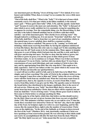 our innermost part are flowing "rivers of living water"? Few indeed, if we were
honest and truthful. What, then, is wrong? Let us examine the verse a little more
attentively.
"Out of his belly shall flow." What is the "belly"? It is that part of man which
constantly craves. It is that part which, in his fallen condition, is the natural
man’s god—"Whose god is their belly" (Phil. 3:19), said the apostle: styled their
"god" because it receives the most care and attention. The "belly" is that part of
man which is never really satisfied, for it is constantly crying for something else
to appease its cravings. Now the remarkable thing, yea, the blessed thing, is, that
not only is the believer himself satisfied, but he overflows with that which
satisfies—out of his innermost parts "flow (forth) rivers of living water" The
thought indeed is a striking one. It is not merely "from him" shall flow, but "out
of his belly shall flow;" that is, from that very part of our constitution which, in
the natural man, is never satisfied, there shall be a constant overflow.
Now how is the believer satisfied? The answer is, By "coming" to Christ and
drinking; which mean receiving from Him: by having his emptiness ministered
to from His fulness. But does this refer only to a single act? Is this something that
is done once for all? Such seems to be the common idea. Many appear to imagine
that grace is a sort of thing which God puts into the soul like a seed, and that it
will grow and develop into more. Not that we deny that the believer grows, but
the believer grows in grace; it is not the grace in him which grows! O dear
Christian reader, we are to continue as we began. Where was it that you found
rest and peace? It was in Christ. And how did you obtain these? It was from a
consciousness of your need (thirsting), and your coming to Christ to have this
met, and by appropriating from Him. But why stop there? This ought to be a
daily experience. And it is our failure at this very point which is the reason why
John 7:38 does not describe our spiritual history.
A vessel will not overflow until it is full, and to be full it has to be filled! How
simple; and yet how searching! The order of Christ in the scripture before us has
never changed. I must first come to Him and "drink" before the rivers of living
water will flow forth from my satisfied soul. What the Lord most wants from us
is receptiveness, that is, the capacity to receive, to receive from Him. I must
receive from Him, before I can give out for Him. The apostles came to Christ for
the bread before they distributed to the hungry multitude. Here is the secret of
all real service. When my own "belly" has been filled, that is, when my own
needy heart has been satisfied by Christ, then no effort will be required, but out
from me shall flow "rivers of living water." O may Divine grace teach us daily to
first come to Christ before we attempt anything for Him.
"But this spake he of the Spirit, which they that believe on him should receive:
for the Holy Ghost was not yet given: because that Jesus was not yet glorified"
(John 7:39). This intimates a further reason why we are told in verse 37 that the
words there recorded were uttered by Christ on "the last" day, that is the eighth
day of the Feast. In Scripture eight ever refers to a new beginning, and for this
reason, like the numeral three, eight is also the number of resurrection: Christ
arose on the eighth day, "in the end of the Sabbath, as it began to dawn toward
the first of the week" (Matthew 28:1). And, doctrinally considered, Christ was
here speaking as from resurrection ground. He was referring to that which could
not receive its accomplishment till after He had risen from the dead. When he
said "the Holy Spirit was not yet," John meant that He was not yet publicly
186
 