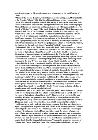 manifested on earth. His manifestation was subsequent to the glorification of
Christ.
"Many of the people therefore, when they heard this saying, said, Of a truth this
is the Prophet" (John 7:40). The line of thought found in this verse and the
twelve that follow it might be termed, The testing of men by the truth, and their
failure to receive it. The first class brought before us here is the common people.
Many of them were impressed by the gracious words which proceeded out of the
mouth of Christ. They said, "Of a truth this is the Prophet." Their language was
identical with that of the Galileans, recorded in John 6:14. But observe they
merely said, "This is the Prophet." We are not told that they received Him as
such. Words are cheap, and worth little unless followed by action. It is
significant, however, that John was the only one of the Evangelists that records
these sayings of the people, for they were in harmony with his special theme. As
its first verse intimates, the fourth Gospel presents Christ as "the Word," that is,
the Speech, the Revealer, of God. A "prophet" is God’s spokesman!
"Others said, This is the Christ. But some said, Shall Christ come out of Galilee?
Hath not the scripture said, That Christ cometh of the seed of David, and out of
the town of Bethlehem, where David was?" (John 7:41, 42). Here is another
illustration of an acquaintance with the letter of the Word which failed to
regulate the walk. These people could quote prophecy while they rejected Christ!
How vain is an intellectual knowledge of spiritual things when unaccompanied
by grace in the heart! These men knew where Christ was to be born. They
referred to the Scriptures as though familiar with their contents. And yet the
eyes of their understanding were not enlightened. The Messiah Himself stood
before them, but they knew Him not. What a solemn warning is there here for
us! A knowledge of the letter of Scripture is not to be despised, far from it: would
that all the Lord’s people today were as familiar with the Word as probably
these Jews were. It is a cause for deep thankfulness if we were taught to read and
memorize Scripture from our earliest childhood. But while a knowledge of the
letter of Scripture is to be prized, it ought not to be over-estimated. It is not
sufficient that we are versed in the historical facts of the Bible, nor that we have
a clear grasp, intellectually, of the doctrines of Christianity. Unless our hearts
are affected and our lives moulded by God’s Word, we are no better off than a
starving man with a cook book in his hand.
"Others said, This is the Christ. But some said, Shall Christ come out of Galilee?
Hath not the Scripture said, that Christ cometh of the seed of David, and out of
the town of Bethlehem, where David was?" These words are recorded for our
learning. We must not pass them over hurriedly as though they contained no
message for us. They should lead us to solemnly and seriously examine ourselves.
There are many today who, like these men of old, can quote the Scriptures
readily and accurately, and yet who give no evidence that they have been born
again. An experiential acquaintance with Christ is the one thing needful. A heart
knowledge of God’s truth is the vital thing, and it is that which no schooling or
seminary training can confer. If you have discovered the plague of your own
heart; if you have seen yourself as a lost sinner, and have received as yours the
sinner’s Savior; if you have tasted for yourself that the Lord is gracious; if you
are now, not only a hearer but a doer of the Word; then, abundant cause have
you to thank God for thus enlightening you. You may be altogether ignorant of
Hebrew and Greek, but if you know Him, whom to know is life eternal, and if
187
 
