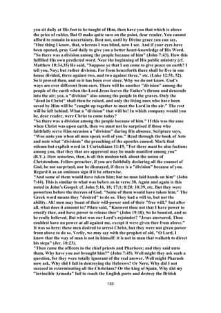 you sit daily at His feet to be taught of Him, then have you that which is above
the price of rubies. But O make quite sure on the point, dear reader. You cannot
afford to remain in uncertainty. Rest not, until by Divine grace you can say,
"One thing I know, that, whereas I was blind, now I see. And if your eyes have
been opened, pray God daily to give you a better heart-knowledge of His Word.
"So there was a division among the people because of him" (John 7:43). How this
fulfilled His own predicted word. Near the beginning of His public ministry (cf.
Matthew 10:34,35) He said, "Suppose ye that I am come to give peace on earth? I
tell you, Nay; but rather division. For from henceforth there shall be five in one
house divided, three against two, and two against three," etc. (Luke 12:51, 52).
So it proved then, and so it has been ever since. Why we do not know. God’s
ways are ever different from ours. There will be another "division" among the
people of the earth when the Lord Jesus leaves the Father’s throne and descends
into the air; yea, a "division" also among the people in the graves. Only the
"dead in Christ" shall then be raised, and only the living ones who have been
saved by Him will be "caught up together to meet the Lord in the air." The rest
will be left behind. What a "division" that will be! In which company would you
be, dear reader, were Christ to come today?
"So there was a division among the people because of him." If this was the ease
when Christ was upon earth, then we must not be surprised if those who
faithfully serve Him occasion a "division" during His absence. Scripture says,
"Woe unto you when all men speak well of you." Read through the book of Acts
and note what "divisions" the preaching of the apostles caused. Mark that
solemn but explicit word in 1 Corinthians 11:19, "For there must be also factions
among you, that they that are approved may be made manifest among you"
(R.V.). How senseless, then, is all this modem talk about the union of
Christendom. Fellow-preacher, if you are faithfully declaring all the counsel of
God, be not surprised, nor be dismayed, if there is a "division" because of you.
Regard it as an ominous sign if it be otherwise.
"And some of them would have taken him; but no man laid hands on him" (John
7:44). This is similar to what was before us in verse 30. Again and again is this
noted in John’s Gospel: cf. John 5:16, 18; 17:1; 8:20; 10:39, etc. But they were
powerless before the decrees of God. "Some of them would have taken him." The
Greek word means they "desired" to do so. They had a will to, but not the
ability. Ah! men may boast of their will-power and of their "free will," but after
all, what does it amount to? Pilate said, "Knowest thou not that I have power to
crucify thee, and have power to release thee" (John 19:10). So he boasted, and so
he really believed. But what was our Lord’s rejoinder? "Jesus answered, Thou
couldest have no power at all against me, except it were given thee from above."
It was so here: these men desired to arrest Christ, but they were not given power
from above to do so. Verily, we may say with the prophet of old, "O Lord, I
know that the way of man is not in himself: it is not in man that walketh to direct
his steps" (Jer. 10:23).
"Then came the officers to the chief priests and Pharisees; and they said unto
them, Why have you not brought him?" (John 7:45). Well might they ask such a
question, for they were totally ignorant of the real answer. Well might Pharaoh
now ask, Why did I fail in destroying the Hebrews? Or Nero, Why did I not
succeed in exterminating all the Christians? Or the king of Spain, Why did my
"invincible Armada" fail to reach the English ports and destroy the British
188
 