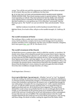 wrong.” Nor will He rest until His statements are believed and His claims accepted.
So He is hated. Men say they are indifferent, but they hate.
II. IT IS THE FACT OF THIS ANTAGONISM WHICH MAKES MANY SHRINK
FROM JOINING HIM. They dread running counter to general opinion. They cannot
stand opposition or ridicule. They feel instinctively that the dislike with which the
worm regards Christ is extended to His disciples; and at this dislike they shudder.
But their condition is a very perilous one. It is to Him that “overcometh” that the
blessing is given. The “fearful” are cast out with the “false and abominable.” Hence
infer
(1) that weakness towards the world is hardness towards Christ; and
(2) that Christ, if we look to Him, will give us the needful strength. (G. Calthrop, M.
A.)
The world’s treatment of Christ
The world gave Him a cradle, but it was a manger; a throne, but it was a cross; a
crown, but it was thorns; a sceptre, but it was a reed; homage, but it was derisive
mockery and bitter scorn; companions, but they were crucified criminals; a kingdom,
but it was a grave (Jas_4:4). (W. H. Van Doren, D. D.)
The world’s treatment of the Church
In Brazil there grows a common plant, which is called the matodor, or murderer. Its
slender stein creeps at first along the ground; but no sooner does it meet a vigorous
tree than with clinging grasp it cleaves to it, and climbs it, and as it climbs, sends out
at short intervals arm-like tendrils that embrace the tree. As the murderer ascends,
these ligatures grow larger, and clasp tighter. Up, up it climbs, one hundred feet, nay,
two hundred, if needs be, until the last loftiest spire is gained and fettered. Then, as if
in triumph, the parasite shoots a huge flowery head above the strangled summit, and
thence from the dead tree’s crown, scatters its seed to do again the work of death.
Even thus does worldliness strangle churches. (S. Coley.)
Truth begets hate. (Terence.)
Go ye up to this feast. I go not up yet.—Whether “not yet” or “not’“ be adopted
as the true reading, the utterance is not to be explained as an indication of fickleness,
or of honest purpose subsequently changed, or of intentional evasion as if He wished
to leave His counsellors uncertain how He meant to act, or signified that though He
was really going to Jerusalem He was not going just yet—with a mental substitution
of a now, or with the public caravans and feast trains, or to attend the feast in a
legally prescribed man-nor, all of which have been suggested. The sense Christ
desired His words to bear was probably that He was not yet (though afterwards He
would), or not (absolutely for the present) going up to manifest Himself unto the
world; if He went up, it would not be yet for any such purpose as they contemplated,
because His time was not yet fulfilled. The seasonable moment when He would
manifest Himself into the world was not to arrive till the next passover. And, having
said these things, He abode in Galilee, waiting the signal from His Father which
19
 