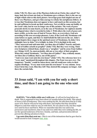 (John 7:50, 51). Have any of the Pharisees believed on Christ, they asked? Not
many had, but at least one had, as Nicodemus gave evidence. Here is the one ray
of light which relieves this dark picture. Sovereign grace had singled out one of
these very Pharisees, and gave him courage to rebuke his unrighteous fellows. It
is true that Nicodemus does not appear to have said much on this occasion, but
he said sufficient to break up their conference. Not yet did he come out boldly on
the Lord’s side; but he was no longer one of His enemies. The work of grace
proceeds slowly in some hearts, as in the case of Nicodemus; for eighteen months
had elapsed since what is recorded in John 3. With others the work of grace acts
more swiftly, as in the case of Saul of Tarsus. Here, as everywhere, God acts
according to His own sovereign pleasure. Later, if the Lord will, Nicodemus will
come before us again, and then we shall behold the full corn in the ear. John’s
Gospel depicts three stages in the spiritual career of Nicodemus. In John 3 it is
midnight: here in John 7 it is twilight: in John 19 it is daylight in his soul.
"They answered and said unto him, Art thou also of Galilee? Search, and look:
for out of Galilee ariseth no prophet" (John 7:52). But they were wrong. Their
own Scriptures refuted them. Jonah was a "prophet," and he arose from Galilee:
see 2 Kings 14:25. So, most probably, did one or two other of their prophets.
When they asked Nicodemus, "Art thou also of Galilee?" they evidently meant,
Art thou also a Galilean, that is, one of His party?
"And every man went unto his own house" (John 7:53). The reference here is to
"every man" mentioned throughout this chapter. The Feast was now over. The
temporary "booths" would be taken down: and all would now retire to their
regular dwellings. "Every man went unto his own house" is very solemn. Away
from Christ they went. Him they left! They desired His company no longer. And
there the curtain falls.
33 Jesus said, “I am with you for only a short
time, and then I am going to the one who sent
me.
BARNES, "Yet a little while am I with you - It will not be long before my
death. This is supposed to have been about six months before his death. This speech
of Jesus is full of tenderness. They were seeking his life. He tells them that he is fully
aware of it; that he will not be long with them; and implies that they should be
diligent to seek him while he was yet with them. He was about to die, but they might
now seek his favor and find it. When we remember that this was said to his
persecutors and murderers; that it was said even while they were seeking his life, we
see the special tenderness of his love. Enmity, and hate, and persecution did not
prevent his offering salvation to them.
I go unto him that sent me - This is one of the intimations that he gave that he
would ascend to God. Compare Joh_6:62.
190
 
