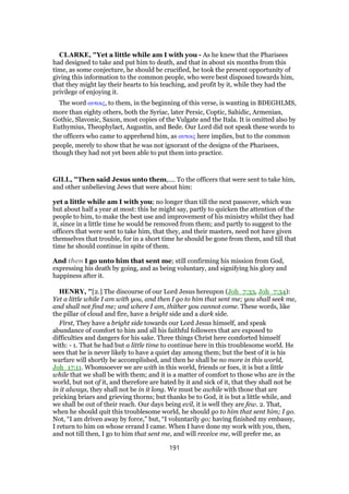 CLARKE, "Yet a little while am I with you - As he knew that the Pharisees
had designed to take and put him to death, and that in about six months from this
time, as some conjecture, he should be crucified, he took the present opportunity of
giving this information to the common people, who were best disposed towards him,
that they might lay their hearts to his teaching, and profit by it, while they had the
privilege of enjoying it.
The word αυτοις, to them, in the beginning of this verse, is wanting in BDEGHLMS,
more than eighty others, both the Syriac, later Persic, Coptic, Sahidic, Armenian,
Gothic, Slavonic, Saxon, most copies of the Vulgate and the Itala. It is omitted also by
Euthymius, Theophylact, Augustin, and Bede. Our Lord did not speak these words to
the officers who came to apprehend him, as αυτοις here implies, but to the common
people, merely to show that he was not ignorant of the designs of the Pharisees,
though they had not yet been able to put them into practice.
GILL, "Then said Jesus unto them,.... To the officers that were sent to take him,
and other unbelieving Jews that were about him:
yet a little while am I with you; no longer than till the next passover, which was
but about half a year at most: this he might say, partly to quicken the attention of the
people to him, to make the best use and improvement of his ministry whilst they had
it, since in a little time he would be removed from them; and partly to suggest to the
officers that were sent to take him, that they, and their masters, need not have given
themselves that trouble, for in a short time he should be gone from them, and till that
time he should continue in spite of them.
And then I go unto him that sent me; still confirming his mission from God,
expressing his death by going, and as being voluntary, and signifying his glory and
happiness after it.
HENRY, "[2.] The discourse of our Lord Jesus hereupon (Joh_7:33, Joh_7:34):
Yet a little while I am with you, and then I go to him that sent me; you shall seek me,
and shall not find me; and where I am, thither you cannot come. These words, like
the pillar of cloud and fire, have a bright side and a dark side.
First, They have a bright side towards our Lord Jesus himself, and speak
abundance of comfort to him and all his faithful followers that are exposed to
difficulties and dangers for his sake. Three things Christ here comforted himself
with: - 1. That he had but a little time to continue here in this troublesome world. He
sees that he is never likely to have a quiet day among them; but the best of it is his
warfare will shortly be accomplished, and then he shall be no more in this world,
Joh_17:11. Whomsoever we are with in this world, friends or foes, it is but a little
while that we shall be with them; and it is a matter of comfort to those who are in the
world, but not of it, and therefore are hated by it and sick of it, that they shall not be
in it always, they shall not be in it long. We must be awhile with those that are
pricking briars and grieving thorns; but thanks be to God, it is but a little while, and
we shall be out of their reach. Our days being evil, it is well they are few. 2. That,
when he should quit this troublesome world, he should go to him that sent him; I go.
Not, “I am driven away by force,” but, “I voluntarily go; having finished my embassy,
I return to him on whose errand I came. When I have done my work with you, then,
and not till then, I go to him that sent me, and will receive me, will prefer me, as
191
 