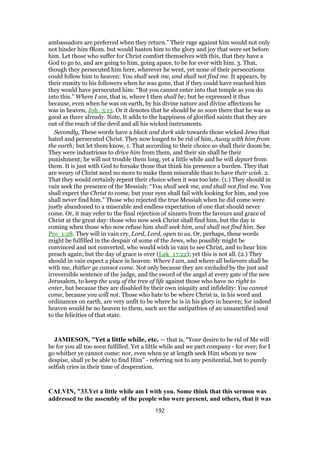ambassadors are preferred when they return.” Their rage against him would not only
not hinder him fRom. but would hasten him to the glory and joy that were set before
him. Let those who suffer for Christ comfort themselves with this, that they have a
God to go to, and are going to him, going apace, to be for ever with him. 3. That,
though they persecuted him here, wherever he went, yet none of their persecutions
could follow him to heaven: You shall seek me, and shall not find me. It appears, by
their enmity to his followers when he was gone, that if they could have reached him
they would have persecuted him: “But you cannot enter into that temple as you do
into this.” Where I am, that is, where I then shall be; but he expressed it thus
because, even when he was on earth, by his divine nature and divine affections he
was in heaven, Joh_3:13. Or it denotes that he should be so soon there that he was as
good as there already. Note, It adds to the happiness of glorified saints that they are
out of the reach of the devil and all his wicked instruments.
Secondly, These words have a black and dark side towards those wicked Jews that
hated and persecuted Christ. They now longed to be rid of him, Away with him from
the earth; but let them know, 1. That according to their choice so shall their doom be.
They were industrious to drive him from them, and their sin shall be their
punishment; he will not trouble them long, yet a little while and he will depart from
them. It is just with God to forsake those that think his presence a burden. They that
are weary of Christ need no more to make them miserable than to have their wish. 2.
That they would certainly repent their choice when it was too late. (1.) They should in
vain seek the presence of the Messiah: “You shall seek me, and shall not find me. You
shall expect the Christ to come, but your eyes shall fail with looking for him, and you
shall never find him.” Those who rejected the true Messiah when he did come were
justly abandoned to a miserable and endless expectation of one that should never
come. Or, it may refer to the final rejection of sinners from the favours and grace of
Christ at the great day: those who now seek Christ shall find him, but the day is
coming when those who now refuse him shall seek him, and shall not find him. See
Pro_1:28. They will in vain cry, Lord, Lord, open to us. Or, perhaps, these words
might be fulfilled in the despair of some of the Jews, who possibly might be
convinced and not converted, who would wish in vain to see Christ, and to hear him
preach again; but the day of grace is over (Luk_17:22); yet this is not all. (2.) They
should in vain expect a place in heaven: Where I am, and where all believers shall be
with me, thither ye cannot come. Not only because they are excluded by the just and
irreversible sentence of the judge, and the sword of the angel at every gate of the new
Jerusalem, to keep the way of the tree of life against those who have no right to
enter, but because they are disabled by their own iniquity and infidelity: You cannot
come, because you will not. Those who hate to be where Christ is, in his word and
ordinances on earth, are very unfit to be where he is in his glory in heaven; for indeed
heaven would be no heaven to them, such are the antipathies of an unsanctified soul
to the felicities of that state.
JAMIESON, "Yet a little while, etc. — that is, “Your desire to be rid of Me will
be for you all too soon fulfilled. Yet a little while and we part company - for ever; for I
go whither ye cannot come: nor, even when ye at length seek Him whom ye now
despise, shall ye be able to find Him” - referring not to any penitential, but to purely
selfish cries in their time of desperation.
CALVIN, "33.Yet a little while am I with you. Some think that this sermon was
addressed to the assembly of the people who were present, and others, that it was
192
 