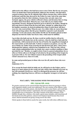 addressed to the officers who had been sent to seize Christ. But for my own part,
I have no doubt that Christ particularly addresses his enemies, who had taken
counsel to destroy him; for he ridicules their efforts, because they will be utterly
ineffectual, until the time decreed by the Father be come And at the same time,
he reproaches them for their obstinacy, because they not only reject, but
furiously oppose, the grace which is offered to them; and threatens that ere long
it will be taken from them. When he says, I am with you, he rebukes their
ingratitude, because, though he had been given to them by the Father, though he
had come down to them from the heavenly glory, though, by calling them to be
his familiar associates, he desired nothing more than to assist them, still there
were few who received him. When he says, Yet a little while, he warns them that
God will not long endure that his grace should be exposed to such shameful
contempt. Yet he also means, that neither his life nor his death is placed at their
disposal, but that his Father has fixed a time, which must be fulfilled.
I go to him who hath sent me. By these words he testifies that he will not be
extinguished by his death, but, on the contrary, when he shall have laid aside his
mortal body, will be declared to be the Son of God by the magnificent triumph of
his resurrection; as if he had said, “Labour as much as you please, yet you will
never hinder my Father from receiving me into his heavenly glory, when I have
discharged the embassy which he has committed to me. Thus not only will my
rank remain undiminished after my death, but a more excellent condition is then
provided for me.” Besides, we ought to draw from it a general admonition; for as
often as Christ calls us to the hope of salvation by the preaching of the Gospel, he
is present with us. For not without reason is the preaching of the Gospel called
Christ’s descent to us, where it is said,
he came and preached peace to those who were far off, and to those who were
near,
(Ephesians 2:17.)
If we accept the hand which he holds out, he will lead us to the Father; and so
long as we must sojourn in the world, not only will he show himself to be near us,
but will constantly dwell in us. And if we disregard his presence, he will lose
nothing, but, departing from us, will leave us altogether strangers to God and to
life.
MACLAREN, "ONE SAYING WITH TWO MEANINGS
Joh_7:33-34; Joh_13:33
No greater contrast can be conceived than that between these two groups to whom
such singularly similar words were addressed. The one consists of the officers, tools
of the Pharisees and of the priests, who had been sent to seize Christ, and would fain
have carried out their masters’ commission, but were restrained by a strange awe,
inexplicable even to themselves. The other consists of the little company of His
faithful, though slow, scholars, who made a great many mistakes, and sometimes all
but tired out even His patience, and yet were forgiven much because they loved
much. Hatred animated one group, loving sorrow the other.
Christ speaks to them both in nearly the same words, but with what a different tone,
193
 