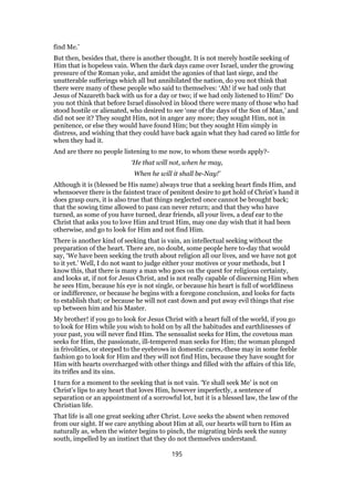 find Me.’
But then, besides that, there is another thought. It is not merely hostile seeking of
Him that is hopeless vain. When the dark days came over Israel, under the growing
pressure of the Roman yoke, and amidst the agonies of that last siege, and the
unutterable sufferings which all but annihilated the nation, do you not think that
there were many of these people who said to themselves: ‘Ah! if we had only that
Jesus of Nazareth back with us for a day or two; if we had only listened to Him!’ Do
you not think that before Israel dissolved in blood there were many of those who had
stood hostile or alienated, who desired to see ‘one of the days of the Son of Man,’ and
did not see it? They sought Him, not in anger any more; they sought Him, not in
penitence, or else they would have found Him; but they sought Him simply in
distress, and wishing that they could have back again what they had cared so little for
when they had it.
And are there no people listening to me now, to whom these words apply?-
‘He that will not, when he may,
When he will it shall be-Nay!’
Although it is (blessed be His name) always true that a seeking heart finds Him, and
whensoever there is the faintest trace of penitent desire to get hold of Christ’s hand it
does grasp ours, it is also true that things neglected once cannot be brought back;
that the sowing time allowed to pass can never return; and that they who have
turned, as some of you have turned, dear friends, all your lives, a deaf ear to the
Christ that asks you to love Him and trust Him, may one day wish that it had been
otherwise, and go to look for Him and not find Him.
There is another kind of seeking that is vain, an intellectual seeking without the
preparation of the heart. There are, no doubt, some people here to-day that would
say, ‘We have been seeking the truth about religion all our lives, and we have not got
to it yet.’ Well, I do not want to judge either your motives or your methods, but I
know this, that there is many a man who goes on the quest for religious certainty,
and looks at, if not for Jesus Christ, and is not really capable of discerning Him when
he sees Him, because his eye is not single, or because his heart is full of worldliness
or indifference, or because he begins with a foregone conclusion, and looks for facts
to establish that; or because he will not cast down and put away evil things that rise
up between him and his Master.
My brother! if you go to look for Jesus Christ with a heart full of the world, if you go
to look for Him while you wish to hold on by all the habitudes and earthlinesses of
your past, you will never find Him. The sensualist seeks for Him, the covetous man
seeks for Him, the passionate, ill-tempered man seeks for Him; the woman plunged
in frivolities, or steeped to the eyebrows in domestic cares,-these may in some feeble
fashion go to look for Him and they will not find Him, because they have sought for
Him with hearts overcharged with other things and filled with the affairs of this life,
its trifles and its sins.
I turn for a moment to the seeking that is not vain. ‘Ye shall seek Me’ is not on
Christ’s lips to any heart that loves Him, however imperfectly, a sentence of
separation or an appointment of a sorrowful lot, but it is a blessed law, the law of the
Christian life.
That life is all one great seeking after Christ. Love seeks the absent when removed
from our sight. If we care anything about Him at all, our hearts will turn to Him as
naturally as, when the winter begins to pinch, the migrating birds seek the sunny
south, impelled by an instinct that they do not themselves understand.
195
 
