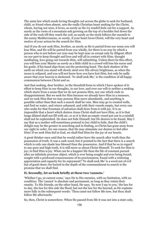 The same law which sends loving thoughts out across the globe to seek for husband,
child, or friend when absent, sets the really Christian heart seeking for the Christ,
whom, having not seen, it loves, as surely as the ivy tendril feels out for a support. As
surely as the roots of a mountain-ash growing on the top of a boulder feel down the
side of the rock till they reach the soil; as surely as the stork follows the warmth to
the sunny Mediterranean, so surely, if your heart loves Christ, will the very heart and
motive of your action be the search for Him.
And if you do not seek Him, brother, as surely as He is parted from our sense you will
lose Him, and He will be parted from you wholly, for there is no way by which a
person who is not before our eyes may be kept near us except only by diligent effort
on our part to keep thought and love and will all in contact with Him; thought
meditating, love going out towards Him, will submitting. Unless there be this effort,
you will lose your Master as surely as a little child in a crowd will lose his nurse and
his guide, if his hand slips from out the protecting hand. The dark shadow of the
earth on which you stand will slowly steal over His silvery brightness, as when the
moon is eclipsed, and you will not know how you have lost Him, but only be sadly
aware that your heaven is darkened. ‘Ye shall seek Me,’ is the condition of all happy
communion between Christ and us.
And that seeking, dear brother, in the threefold form in which I have spoken of it-
effort to keep Him in our thoughts, in our love, and over our will-is neither a seeking
which starts from a sense that we do not possess Him, nor one which ends in
disappointment. But we seek for Him because we already have Him in a measure,
and we seek Him that we may possess Him more abundantly, and anything is
possible rather than that such a search shall be vain. Men may go to created wells,
and find no water, and return ashamed, and with their vessels empty, but every one
who seeks for that Fountain of salvation shall draw from it with joy. It is as
impossible that a heart which desires Jesus Christ shall not have Him, as it is that
lungs dilated shall not fill with air, or as it is that an empty vessel put out in a rainfall
shall not be replenished. He does not hide Himself, but He desires to be found. May I
say that as a mother will sometimes pretend to her child to hide, that the child’s
delight may be the greater in searching and in finding, so Christ has gone away from
our sight in order, for one reason, that He may stimulate our desires to feel after
Him! If we seek Him hid in God, we shall find Him for the joy of our hearts.
A great thinker once said that he would rather have the search after truth than the
possession of truth. It was a rash word, but it pointed to the fact that there is a search
which is only one shade less blessed than the possession. And if that be so in regard
to any pure and high truth, it is still more so about Christ Himself. To seek for Him is
joy; to find Him is joy. What can be a happier life than the life of constant pursuit
after an infinitely precious object, which is ever being sought and ever being found;
sought with a profound consciousness of its preciousness, found with a widening
appreciation and capacity for its enjoyment? ‘Ye shall seek Me’ is a word not of evil
but of good cheer; for buried in the depth of the commandment to search is the
promise that we shall find.
II, Secondly, let us look briefly at these two ‘cannots.’
‘Whither I go, ye cannot come,’ says He to His enemies, with no limitation, with no
condition. The ‘cannot’ is absolute and permanent, so long as they retain their
enmity. To His friends, on the other hand, He says, ‘So now I say to you,’ the law for
to-day, the law for this side the flood, but not the law for the beyond, as He explains
more fully in the subsequent words: ‘Thou canst not follow Me now, but thou shalt
follow Me afterwards.’
So, then, Christ is somewhere. When He passed from life it was not into a state only,
196
 