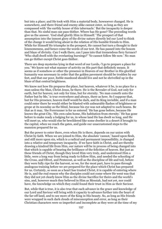 but into a place; and He took with Him a material body, howsoever changed. He is
somewhere, and there friend and enemy alike cannot enter, so long as they are
compassed with ‘the earthly house of this tabernacle.’ But the incapacity is deeper
than that. No sinful man can pass thither. Where has He gone? The preceding words
give us the answer. ‘God shall glorify Him in Himself.’ The prospect of that
assumption into the inmost glory of the divine nature directly led our Lord to think
of the change it would bring about in the relation of His humble friends to Him.
While for Himself He triumphs in the prospect, He cannot but turn a thought to their
lonesomeness, and hence come the words of our text. He has passed into the bosom
and blaze of divinity. Can I walk there, can I pass into that tremendous fiery furnace?
‘Who shall dwell with the everlasting burnings?’ ‘Ye cannot follow Me now.’ No man
can go thither except Christ goes thither.
There are deep mysteries lying in that word of our Lords,-’I go to prepare a place for
you.’ We know not what manner of activity on His part that definitely means. It
seems as if somehow or other the presence in Heaven of our Brother in His glorified
humanity was necessary in order that the golden pavement should be trodden by our
feet, and that our poor, feeble manhood should live and not be shrivelled up in the
blaze of that central brightness.
We know not how He prepares the place, but heaven, whatever it be, is no place for a
man unless the Man, Christ Jesus, be there. He is the Revealer of God, not only for
earth, but for heaven; not only for time, but for eternity. ‘No man cometh unto the
Father but by Me,’ is true everywhere and always, there as here. So I suppose that,
but for His presence, heaven itself would be dark, and its King invisible, and if a man
could enter there he would either be blasted with unbearable flashes of brightness or
grope at its noonday as the blind, because his eye was not adapted to such beams. Be
that as it may, ‘the Forerunner is for us entered.’ He has gone before, because He
knows the great City, ‘His own calm home, His habitation from eternity.’ He has gone
before to make ready a lodging for us, in whose land He has dwelt so long, and He
will meet us, who would else be bewildered like some dweller in a desert if brought to
the capital, when we reach the gates, and guide our unaccustomed steps to the
mansion prepared for us.
But the power to enter there, even when He is there, depends on our union with
Christ by faith. When we are joined to Him, the absolute ‘cannot,’ based upon flesh,
and still more upon sin, which is a radical and permanent impossibility, is changed
into a relative and temporary incapacity. If we have faith in Christ, and are thereby
drawing a kindred life from Him, our nature will be in process of being changed into
that which is capable of bearing the brilliance of the felicities of heaven. But just as
these friends of Christ, though they loved Him very truly, and understood Him a
little, were a long way from being ready to follow Him, and needed the schooling of
the Cross, and Olivet, and Pentecost, as well as the discipline of life and toil, before
they were fully ripe for the harvest, so we, for the most part, have to pass through
analogous training before we are prepared for the place which Christ has prepared
for us. Certainly, so soon as a heart has trusted Christ, it is capable of entering where
He is, and the real reason why the disciples could not come where He went was that
they did not yet clearly know Him as the divine Sacrifice for theirs and the world’s
sins, and, however much they believed in Him as Messiah, had not yet, nor could
have, the knowledge on which they could found their trust in Him as their Saviour.
But, while that is true, it is also true that each advance in the grace and knowledge of
our Lord and Saviour will bring with it capacity to advance further into the heart of
the far-off land, and to see more of the King in His beauty. So, as long as His friends
were wrapped in such dark clouds of misconception and error, as long as their
Christian characters were so imperfect and incomplete as they were at the time of my
197
 
