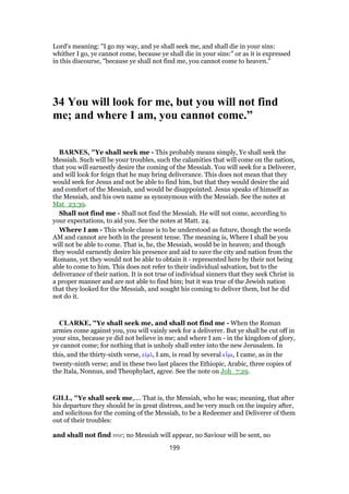 Lord's meaning: "I go my way, and ye shall seek me, and shall die in your sins:
whither I go, ye cannot come, because ye shall die in your sins:" or as it is expressed
in this discourse, "because ye shall not find me, you cannot come to heaven."
34 You will look for me, but you will not find
me; and where I am, you cannot come.”
BARNES, "Ye shall seek me - This probably means simply, Ye shall seek the
Messiah. Such will be your troubles, such the calamities that will come on the nation,
that you will earnestly desire the coming of the Messiah. You will seek for a Deliverer,
and will look for feign that he may bring deliverance. This does not mean that they
would seek for Jesus and not be able to find him, but that they would desire the aid
and comfort of the Messiah, and would be disappointed. Jesus speaks of himself as
the Messiah, and his own name as synonymous with the Messiah. See the notes at
Mat_23:39.
Shall not find me - Shall not find the Messiah. He will not come, according to
your expectations, to aid you. See the notes at Matt. 24.
Where I am - This whole clause is to be understood as future, though the words
AM and cannot are both in the present tense. The meaning is, Where I shall be you
will not be able to come. That is, he, the Messiah, would be in heaven; and though
they would earnestly desire his presence and aid to save the city and nation from the
Romans, yet they would not be able to obtain it - represented here by their not being
able to come to him. This does not refer to their individual salvation, but to the
deliverance of their nation. It is not true of individual sinners that they seek Christ in
a proper manner and are not able to find him; but it was true of the Jewish nation
that they looked for the Messiah, and sought his coming to deliver them, but he did
not do it.
CLARKE, "Ye shall seek me, and shall not find me - When the Roman
armies come against you, you will vainly seek for a deliverer. But ye shall be cut off in
your sins, because ye did not believe in me; and where I am - in the kingdom of glory,
ye cannot come; for nothing that is unholy shall enter into the new Jerusalem. In
this, and the thirty-sixth verse, εᅶµᆳ, I am, is read by several εᅽµι, I came, as in the
twenty-ninth verse; and in these two last places the Ethiopic, Arabic, three copies of
the Itala, Nonnus, and Theophylact, agree. See the note on Joh_7:29.
GILL, "Ye shall seek me,.... That is, the Messiah, who he was; meaning, that after
his departure they should be in great distress, and be very much on the inquiry after,
and solicitous for the coming of the Messiah, to be a Redeemer and Deliverer of them
out of their troubles:
and shall not find me; no Messiah will appear, no Saviour will be sent, no
199
 