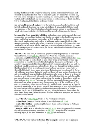 finding that the Jews still sought to take away his life, he returned to Galilee, and
"walked" there; he did not sit still, or lie at home, and live an inactive indolent life,
but went about from place to place, preaching the Gospel, and healing diseases; he
walked, and walked about; but not as the enemy of souls, seeking to do all mischief,
but to do all good, to the bodies and souls of men:
for he would not walk in Jewry; in the land of Judea, where he had been, and
tarried, and made disciples; but being rejected and ill treated, he left them; which
was a prelude of the Gospel being taken from them, and carried to another people;
which afterwards took place, in the times of the apostles: his reason for it was,
because the Jews sought to kill him; for healing a man on the sabbath day, and
for asserting his equality with God: not that he was afraid to die, but his time was not
come; and he had work to do for the glory of God, and the good of men; and
therefore it was both just and prudent to withdraw and preserve his life; for like
reasons he advised his disciples, when persecuted in one city, to flee to another: and
very lawful and advisable it is for good men, when their lives are in danger, to make
use of proper means to preserve them, for further usefulness in the cause of God, and
for the benefit of men.
HENRY, "We have here, I. The reason given why Christ spent more of his time in
Galilee than in Judea (Joh_7:1): because the Jews, the people in Judea and
Jerusalem, sought to kill him, for curing the impotent man on the sabbath day, Joh_
5:16. They thought to be the death of him, either by a popular tumult or by a legal
prosecution, in consideration of which he kept at a distance in another part of the
country, very much out of the lines of Jerusalem's communication. It is not said, He
durst not, but, He would not, walk in Jewry; it was not through fear and cowardice
that he declined it, but in prudence, because his hour was not yet come. Note, 1.
Gospel light is justly taken away from those that endeavour to extinguish it. Christ
will withdraw from those that drive him from them, will hide his face from those that
spit in it, and justly shut up his bowels from those who spurn at them. 2. In times of
imminent peril it is not only allowable, but advisable, to withdraw and abscond for
our own safety and preservation, and to choose the service of those places which are
least perilous, Mat_10:23. Then, and not till then, we are called to expose and lay
down our lives, when we cannot save them without sin. 3. If the providence of God
casts persons of merit into places of obscurity and little note, it must not be thought
strange; it was the lot of our Master himself. He who was fit to have sat in the highest
of Moses's seats willingly walked in Galilee among the ordinary sort of people.
Observe, He did not sit still in Galilee, nor bury himself alive there, but walked; he
went about doing good. When we cannot do what and where we would, we must do
what and where we can.
JAMIESON, "Joh_7:1-53. Christ at the Feast of Tabernacles.
After these things — that is, all that is recorded after Joh_5:18.
walked in Galilee — continuing His labors there, instead of going to Judea, as
might have been expected.
sought to kill him — referring back to Joh_5:18. Hence it appears that our Lord
did not attend the Passover mentioned in Joh_6:4 - being the third since His
ministry began, if the feast mentioned in Joh_5:1 was a Passover.
CALVIN, "1.Jesus walked in Galilee. The Evangelist appears not to pursue a
2
 