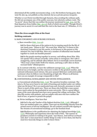 determined all His earthly movements (chap. 11:6). His brethren having gone, then
went He also up, not publicly as they desired, but as a private person incognito.
Whether or not Christ travelled through Samaria, thus avoiding the ordinary path,
He did not accompany any of the public caravans, but selected a solitary route. The
“in secret” shows that this was neither the journey mentioned in Luk_9:51, nor the
final departure from Galilee Mat_19:1-2), both of which were public. Though Christ’s
journey was in secret it is not said that His visit to the feast was. (T. Whitelaw, D. D.)
Then the Jews sought Him at the feast
Striking contrasts
I. BASE COWARDICE AND SUBLIME COURAGE.
1. Base cowardice (Joh_7:11-13).
(1) For these chief men of the nation to be in cunning search for the life of
one lonely man. “Where is He?” We want Him. What for? To listen to His
doctrines? honestly to test His merits, to do honour to His person or His
mission? No; but to kill Him. Here are a number of influential men banded
together to crush one humble peasant!
(2) In the people meeting together in secrecy, and talking about Him. Why
not openly? Sin is always cowardly: virtue alone is courageous. Sin’s talk is
swaggering, and its attitude often defiant; but it is essentially craven-hearted.
“Thou wear a lion’s hide! Doff it for shame, and hang a calf’s skin on those
recreant limbs” (Shakespeare).
2. In contrast with this, we have the sublimest courage (Joh_7:14). When the
festival was at its height, and the concourse swollen to the greatest number, and
national enthusiasm most intense, this poor peasant Reformer confronted public
sentiment when its billows were thundering at high tide. Where in all history
have you an example of courage comparable to this?
II. CONVENTIONAL SCHOLARSHIP AND DIVINE INTELLIGENCE.
1. Conventional scholarship (Joh_7:15). The question breathes contempt. The
idea is, He has never been to our seats of learning and studied under our rabbis;
what can He know? He is an uneducated man and, forsooth, presumes to teach.
There is much of this spirit now. There are those who hold that a man cannot
know much unless he has graduated at some university. This is a great fallacy;
some of the most educated men have never passed the college curriculum. This
idea fills society with pedants, and our pulpits with men who have neither the
kind of lore, or genius to preach the gospel.
2. Divine intelligence. Note here that
(1) God is the sole Teacher of the highest doctrine (Joh_7:16). Although I
have not studied under you, rabbis, I have got my knowledge directly from the
primal source of all true intelligence. Do not content yourself with sipping at
the streams of conventional teachings, go to the fountain head.
(2) Obedience is the qualification for obtaining the highest knowledge (Joh_
7:17). Philosophy and experience show the truth of this. “The essence of
goodness consists in wishing to be good,” says Seneca. And well too as Pascal
said, that “a man must know earthly things in order to love them, but that he
must love heavenly things in order to know them.”
20
 