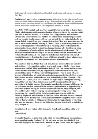Redeemer will come to relieve them; they shall inquire, and look for one in vain, as
they did.
And where I am, thither ye cannot come; intimating hereby, that not only their
temporal estate and condition would be very distressed and miserable, but also their
eternal estate; since they should not be able to come where he would be in his human
nature, and where he now was as a divine person, namely, in heaven.
CALVIN, "34.You shall seek me. They sought Christ, to put him to death. Here
Christ alludes to the ambiguous signification of the word seek, for soon they shall
seek him in another manner; as if he had said, “My presence, which is now
irksome and intolerable to you, will last for a short time; but ere long you shall
seek me in vain, for, far removed from you, not only by my body, but also by my
power, I shall behold from heaven your destruction.” But here a question may be
put, of what nature was this seeking of Christ? For it is plain enough that Christ
speaks of the reprobate, whose obstinacy in rejecting Christ had reached the
utmost point. Some refer it to doctrine, because the Jews, by foolishly pursuing
the righteousness of works, did not obtain what they desired, (Romans 9:31.)
Many understand it as referring to the person of the Messiah, because the Jews,
reduced to extremities, in vain implored a Redeemer. But for my own part, I
explain it as merely denoting the groans of distress uttered by the wicked, when,
compelled by necessity, they look in some manner towards God.
And shall not find me. When they seek him, they do not seek him; for unbelief
and obstinacy — by shutting up their hearts, as it were — hinders them from
approaching to God. They would desire, indeed, that God should aid them, and
should be their Redeemer, but, by impenitence and hardness of heart, they
obstruct their path. We have a very striking example (192) in Esau, who, on
account of having lost his birthright, not only is oppressed with grief, but groans
and gnashes his teeth, and breaks out into furious indignation, (Genesis 27:38;
Hebrews 12:17.) But yet so far is he from the right way of seeking the blessing,
that, at the very time when he is seeking it, (193) he renders himself more
unworthy of it. In this manner God usually punishes the contempt of his grace in
the reprobate, so that, either afflicted by severe punishments, or oppressed by a
conviction of their misery, or reduced to other extremities, they complain, and
cry, and howl, but without reaping any advantage; for, being always like
themselves, they nourish within their hearts the same cruelty which they
formerly displayed, and do not go to God, but rather wish that he were changed,
since they cannot destroy him. Hence let us learn that we ought to receive Christ
without delay, while he is still present with us, that the opportunity of enjoying
him may not pass away from us; for if the door be once shut, it will be vain for us
to try to open it.
Seek the Lord, says Isaiah, while he may be found; call upon him, while he is
near,
(Isaiah 55:6.)
We ought therefore to go to God early, while the time of his good pleasure lasts,
as the prophet speaks, (Isaiah 49:8;) for we know not how long God will bear
with our negligence. In these words, where I am, you cannot come, he employs
200
 