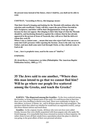 the present tense instead of the future, where I shall be, you shall not be able to
come
COFFMAN, “According to Hovey, this language means:
That their (Israel's) longing and looking for the Messiah will continue after the
rejection and crucifixion. Vainly will they expect the great Prince foretold in
their Scriptures; and bitter will be their disappointment, from age to age,
because he does not appear. But clinging to their false hope of what the Messiah
should be, and hardening themselves against the evidence that he has already
appeared in the person of Jesus of Nazareth, they will never find the deliverer
whom they seek.[9]
Where I am ye cannot come ... means that men who reject God's Son can never
come into God's presence while rejecting the Saviour. Jesus is the only way to the
Father; and men shall come unto God through Christ, or they shall not come to
God at all.
I am ... here is prophetic tense, used in the sense of "shall be."
ENDNOTE:
[9] Alvah Hovey, Commentary on John (Philadelphia: The American Baptist
Publication Society, 1885), p. 177.
35 The Jews said to one another, “Where does
this man intend to go that we cannot find him?
Will he go where our people live scattered
among the Greeks, and teach the Greeks?
BARNES, "The dispersed among the Gentiles - To the Jews scattered among
the Gentiles, or living in distant parts of the earth. It is well known that at that time
there were Jews dwelling in almost every land. There were multitudes in Egypt, in
Asia Minor, in Greece, in Rome, etc., and in all these places they had synagogues. The
question which they asked was whether he would leave an ungrateful country, and go
into those distant nations and teach them.
Gentiles - In the original, Greeks. All those who were not Jews were called
Greeks, because they were chiefly acquainted with those pagans only who spake the
Greek language. It is remarkable that Jesus returned no answer to these inquiries. He
rather chose to turn off their minds from a speculation about the place to which he
was going, to the great affairs of their own personal salvation.
201
 