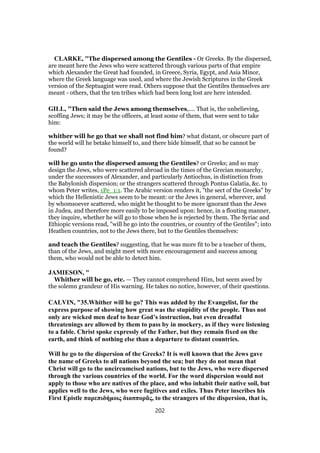 CLARKE, "The dispersed among the Gentiles - Or Greeks. By the dispersed,
are meant here the Jews who were scattered through various parts of that empire
which Alexander the Great had founded, in Greece, Syria, Egypt, and Asia Minor,
where the Greek language was used, and where the Jewish Scriptures in the Greek
version of the Septuagint were read. Others suppose that the Gentiles themselves are
meant - others, that the ten tribes which had been long lost are here intended.
GILL, "Then said the Jews among themselves,.... That is, the unbelieving,
scoffing Jews; it may be the officers, at least some of them, that were sent to take
him:
whither will he go that we shall not find him? what distant, or obscure part of
the world will he betake himself to, and there hide himself, that so he cannot be
found?
will he go unto the dispersed among the Gentiles? or Greeks; and so may
design the Jews, who were scattered abroad in the times of the Grecian monarchy,
under the successors of Alexander, and particularly Antiochus, in distinction from
the Babylonish dispersion; or the strangers scattered through Pontus Galatia, &c. to
whom Peter writes, 1Pe_1:1. The Arabic version renders it, "the sect of the Greeks" by
which the Hellenistic Jews seem to be meant: or the Jews in general, wherever, and
by whomsoever scattered, who might be thought to be more ignorant than the Jews
in Judea, and therefore more easily to be imposed upon: hence, in a flouting manner,
they inquire, whether he will go to those when he is rejected by them. The Syriac and
Ethiopic versions read, "will he go into the countries, or country of the Gentiles"; into
Heathen countries, not to the Jews there, but to the Gentiles themselves:
and teach the Gentiles? suggesting, that he was more fit to be a teacher of them,
than of the Jews, and might meet with more encouragement and success among
them, who would not be able to detect him.
JAMIESON, "
Whither will he go, etc. — They cannot comprehend Him, but seem awed by
the solemn grandeur of His warning. He takes no notice, however, of their questions.
CALVIN, "35.Whither will he go? This was added by the Evangelist, for the
express purpose of showing how great was the stupidity of the people. Thus not
only are wicked men deaf to hear God’s instruction, but even dreadful
threatenings are allowed by them to pass by in mockery, as if they were listening
to a fable. Christ spoke expressly of the Father, but they remain fixed on the
earth, and think of nothing else than a departure to distant countries.
Will he go to the dispersion of the Greeks? It is well known that the Jews gave
the name of Greeks to all nations beyond the sea; but they do not mean that
Christ will go to the uncircumcised nations, but to the Jews, who were dispersed
through the various countries of the world. For the word dispersion would not
apply to those who are natives of the place, and who inhabit their native soil, but
applies well to the Jews, who were fugitives and exiles. Thus Peter inscribes his
First Epistle παρεπιδήμοις διασπορᾶς, to the strangers of the dispersion, that is,
202
 