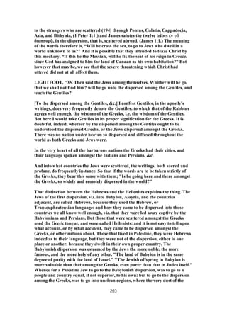 to the strangers who are scattered (194) through Pontus, Galatia, Cappadocia,
Asia, and Bithynia, (1 Peter 1:1;) and James salutes the twelve tribes ἐν τὣ
διασπορᾷ, in the dispersion, that is, scattered abroad, (James 1:1.) The meaning
of the words therefore is, “Will he cross the sea, to go to Jews who dwell in a
world unknown to us?” And it is possible that they intended to teaze Christ by
this mockery. “If this be the Messiah, will he fix the seat of his reign in Greece,
since God has assigned to him the land of Canaan as his own habitation?” But
however that may be, we see that the severe threatening which Christ had
uttered did not at all affect them.
LIGHTFOOT, "35. Then said the Jews among themselves, Whither will he go,
that we shall not find him? will he go unto the dispersed among the Gentiles, and
teach the Gentiles?
[To the dispersed among the Gentiles, &c.] I confess Gentiles, in the apostle's
writings, does very frequently denote the Gentiles: to which that of the Rabbins
agrees well enough, the wisdom of the Greeks, i.e. the wisdom of the Gentiles.
But here I would take Gentiles in its proper signification for the Greeks. It is
doubtful, indeed, whether by the dispersed among the Gentiles ought to be
understood the dispersed Greeks, or the Jews dispersed amongst the Greeks.
There was no nation under heaven so dispersed and diffused throughout the
world as both Greeks and Jews were.
In the very heart of all the barbarous nations the Greeks had their cities, and
their language spoken amongst the Indians and Persians, &c.
And into what countries the Jews were scattered, the writings, both sacred and
profane, do frequently instance. So that if the words are to be taken strictly of
the Greeks, they bear this sense with them; "Is he going here and there amongst
the Greeks, so widely and remotely dispersed in the world?"
That distinction between the Hebrews and the Hellenists explains the thing. The
Jews of the first dispersion, viz. into Babylon, Assyria, and the countries
adjacent, are called Hebrews, because they used the Hebrew, or
Transeuphratensian language: and how they came to be dispersed into those
countries we all know well enough, viz. that they were led away captive by the
Babylonians and Persians. But those that were scattered amongst the Greeks
used the Greek tongue, and were called Hellenists: and it is not easy to tell upon
what account, or by what accident, they came to be dispersed amongst the
Greeks, or other nations about. Those that lived in Palestine, they were Hebrews
indeed as to their language, but they were not of the dispersion, either to one
place or another, because they dwelt in their own proper country. The
Babylonish dispersion was esteemed by the Jews the more noble, the more
famous, and the more holy of any other. "The land of Babylon is in the same
degree of purity with the land of Israel." "The Jewish offspring in Babylon is
more valuable than that among the Greeks, even purer than that in Judea itself."
Whence for a Palestine Jew to go to the Babylonish dispersion, was to go to a
people and country equal, if not superior, to his own: but to go to the dispersion
among the Greeks, was to go into unclean regions, where the very dust of the
203
 