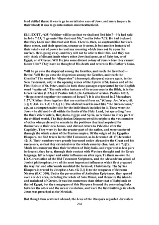 land defiled them: it was to go to an inferior race of Jews, and more impure in
their blood; it was to go into nations most heathenized.
ELLICOTT, “(35) Whither will he go that we shall not find him?—He had said
in John 7:33, “I go unto Him that sent Me,” and in John 7:28. He had declared
that they knew not Him that sent Him. There is, then, no contradiction between
these verses, and their question, strange as it seems, is but another instance of
their total want of power to read any meaning which does not lie upon the
surface. He is going away, and they will not be able to find Him, and they can
only think of distant lands where other Jews had gone, as of Babylon, or of
Egypt, or of Greece. Will He join some distant colony of Jews where they cannot
follow Him? They have no thought of His death and return to His Father’s home.
Will he go unto the dispersed among the Gentiles, and teach the Gentiles?—
Better, Will He go unto the dispersion among the Gentiles, and teach the
Gentiles? The word for “dispersion” ( διασπορά, diaspora) occurs again, in the
New Testament, only in the opening verses of the Epistle of St. James and of the
First Epistle of St. Peter, and is in both these passages represented by the English
word “scattered.” The only other instance of its occurrence in the Bible, is in the
Greek version (LXX.) of Psalms 146:2. (In Authorised version, Psalms 147:2,
“He gathereth together the outcasts of Israel.”) It is also found in 2 Maccabees
1:27, “Gather those together that are scattered from us.” (Comp. Jos. Wars, vii.
3, § 3; Ant. xii. 1-3; 15:3, § 1.) The abstract word is used like “the circumcision,”
e.g., as a comprehensive title for the individuals included in it. These were the
Jews who did not dwell within the limits of the Holy Land, but spreading from
the three chief centres, Babylonia, Egypt, and Syria, were found in every part of
the civilised world. The Babylonian Diaspora owed its origin to the vast number
of exiles who preferred to remain in the positions they had acquired for
themselves in their new homes, and did not return to Palestine after the
Captivity. They were by far the greater part of the nation, and were scattered
through the whole extent of the Persian empire. Of the origin of the Egyptian
Diaspora, we find traces in the Old Testament, as in Jeremiah 41:17; Jeremiah
42:18. Their numbers were greatly increased under Alexander the Great and his
successors, so that they extended over the whole country (Jos. Ant. xvi. 7, §2).
Much less numerous than their brethren of Babylonia, and regarded as less pure
in descent, they have, through their contact with Western thought and the Greek
language, left a deeper and wider influence on after ages. To them we owe the
LXX. translation of the Old Testament Scriptures, and the Alexandrian school of
Jewish philosophers, two of the most important influences which first prepared
the way for, and afterwards moulded the forms of, Christianity. The Syrian
Diaspora is traced by Josephus (Ant. vii. 3, § 1) to the conquests of Seleucus
Nicator (B.C. 300). Under the persecution of Antiochus Epiphanes, they spread
over a wider area, including the whole of Asia Minor, and thence to the islands
and mainland of Greece. It was less numerous than either that of Babylonia or
that of Egypt, but the synagogues of this Diaspora formed the connecting links
between the older and the newer revelation, and were the first buildings in which
Jesus was preached as the Messiah.
But though thus scattered abroad, the Jews of the Diaspora regarded Jerusalem
204
 