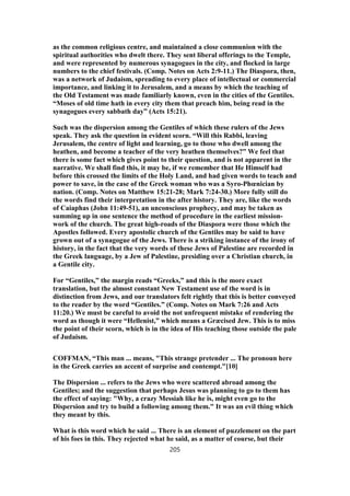 as the common religious centre, and maintained a close communion with the
spiritual authorities who dwelt there. They sent liberal offerings to the Temple,
and were represented by numerous synagogues in the city, and flocked in large
numbers to the chief festivals. (Comp. Notes on Acts 2:9-11.) The Diaspora, then,
was a network of Judaism, spreading to every place of intellectual or commercial
importance, and linking it to Jerusalem, and a means by which the teaching of
the Old Testament was made familiarly known, even in the cities of the Gentiles.
“Moses of old time hath in every city them that preach him, being read in the
synagogues every sabbath day” (Acts 15:21).
Such was the dispersion among the Gentiles of which these rulers of the Jews
speak. They ask the question in evident scorn. “Will this Rabbi, leaving
Jerusalem, the centre of light and learning, go to those who dwell among the
heathen, and become a teacher of the very heathen themselves?” We feel that
there is some fact which gives point to their question, and is not apparent in the
narrative. We shall find this, it may be, if we remember that He Himself had
before this crossed the limits of the Holy Land, and had given words to teach and
power to save, in the case of the Greek woman who was a Syro-Phœnician by
nation. (Comp. Notes on Matthew 15:21-28; Mark 7:24-30.) More fully still do
the words find their interpretation in the after history. They are, like the words
of Caiaphas (John 11:49-51), an unconscious prophecy, and may be taken as
summing up in one sentence the method of procedure in the earliest mission-
work of the church. The great high-roads of the Diaspora were those which the
Apostles followed. Every apostolic church of the Gentiles may be said to have
grown out of a synagogue of the Jews. There is a striking instance of the irony of
history, in the fact that the very words of these Jews of Palestine are recorded in
the Greek language, by a Jew of Palestine, presiding over a Christian church, in
a Gentile city.
For “Gentiles,” the margin reads “Greeks,” and this is the more exact
translation, but the almost constant New Testament use of the word is in
distinction from Jews, and our translators felt rightly that this is better conveyed
to the reader by the word “Gentiles.” (Comp. Notes on Mark 7:26 and Acts
11:20.) We must be careful to avoid the not unfrequent mistake of rendering the
word as though it were “Hellenist,” which means a Græcised Jew. This is to miss
the point of their scorn, which is in the idea of His teaching those outside the pale
of Judaism.
COFFMAN, “This man ... means, "This strange pretender ... The pronoun here
in the Greek carries an accent of surprise and contempt."[10]
The Dispersion ... refers to the Jews who were scattered abroad among the
Gentiles; and the suggestion that perhaps Jesus was planning to go to them has
the effect of saying: "Why, a crazy Messiah like he is, might even go to the
Dispersion and try to build a following among them." It was an evil thing which
they meant by this.
What is this word which he said ... There is an element of puzzlement on the part
of his foes in this. They rejected what he said, as a matter of course, but their
205
 