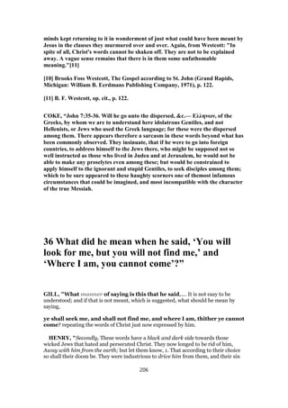 minds kept returning to it in wonderment of just what could have been meant by
Jesus in the clauses they murmured over and over. Again, from Westcott: "In
spite of all, Christ's words cannot be shaken off. They are not to be explained
away. A vague sense remains that there is in them some unfathomable
meaning."[11]
[10] Brooks Foss Westcott, The Gospel according to St. John (Grand Rapids,
Michigan: William B. Eerdmans Publishing Company, 1971), p. 122.
[11] B. F. Westcott, op. cit., p. 122.
COKE, “John 7:35-36. Will he go unto the dispersed, &c.— Ελληνων, of the
Greeks, by whom we are to understand here idolatrous Gentiles, and not
Hellenists, or Jews who used the Greek language; for these were the dispersed
among them. There appears therefore a sarcasm in these words beyond what has
been commonly observed. They insinuate, that if he were to go into foreign
countries, to address himself to the Jews there, who might be supposed not so
well instructed as those who lived in Judea and at Jerusalem, he would not be
able to make any proselytes even among these; but would be constrained to
apply himself to the ignorant and stupid Gentiles, to seek disciples among them;
which to be sure appeared to these haughty scorners one of themost infamous
circumstances that could be imagined, and most incompatible with the character
of the true Messiah.
36 What did he mean when he said, ‘You will
look for me, but you will not find me,’ and
‘Where I am, you cannot come’?”
GILL, "What manner of saying is this that he said,.... It is not easy to be
understood; and if that is not meant, which is suggested, what should he mean by
saying,
ye shall seek me, and shall not find me, and where I am, thither ye cannot
come? repeating the words of Christ just now expressed by him.
HENRY, "Secondly, These words have a black and dark side towards those
wicked Jews that hated and persecuted Christ. They now longed to be rid of him,
Away with him from the earth; but let them know, 1. That according to their choice
so shall their doom be. They were industrious to drive him from them, and their sin
206
 
