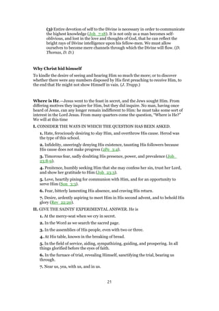 (3) Entire devotion of self to the Divine is necessary in order to communicate
the highest knowledge (Joh_7:18). It is not only as a man becomes self-
oblivious, and lost in the love and thoughts of God, that he can reflect the
bright rays of Divine intelligence upon his fellow-men. We must allow
ourselves to become mere channels through which the Divine will flow. (D.
Thomas, D. D.)
Why Christ hid himself
To kindle the desire of seeing and hearing Him so much the more; or to discover
whether there were any numbers disposed by His first preaching to receive Him, to
the end that He might not show Himself in vain. (J. Trapp.)
Where is He.—Jesus went to the feast in secret, and the Jews sought Him. From
differing motives they inquire for Him, but they did inquire. No man, having once
heard of Jesus, can any longer remain indifferent to Him: he must take some sort of
interest in the Lord Jesus. From many quarters come the question, “Where is He?”
We will at this time
I. CONSIDER THE WAYS IN WHICH THE QUESTION HAS BEEN ASKED.
1. Hate, ferociously desiring to slay Him, and overthrow His cause. Herod was
the type of this school.
2. Infidelity, sneeringly denying His existence, taunting His followers because
His cause does not make progress (2Pe_3:4).
3. Timorous fear, sadly doubting His presence, power, and prevalence (Job_
23:8-9).
4. Penitence, humbly seeking Him that she may confess her sin, trust her Lord,
and show her gratitude to Him (Job_23:3).
5. Love, heartily pining for communion with Him, and for an opportunity to
serve Him (Son_3:3).
6. Fear, bitterly lamenting His absence, and craving His return.
7. Desire, ardently aspiring to meet Him in His second advent, and to behold His
glory (Rev_22:20).
II. GIVE THE SAINTS’ EXPERIMENTAL ANSWER. He is
1. At the mercy-seat when we cry in secret.
2. In the Word as we search the sacred page.
3. In the assemblies of His people, even with two or three.
4. At His table, known in the breaking of bread.
5. In the field of service, aiding, sympathizing, guiding, and prospering. In all
things glorified before the eyes of faith.
6. In the furnace of trial, revealing Himself, sanctifying the trial, bearing us
through.
7. Near us, yea, with us, and in us.
21
 
