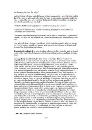 for the rains, but near the rains;''
that is, the time of rains; and which, one of their commentators says (b), is the eighth
day of the feast of tabernacles; for from the feast of tabernacles, thenceforward is the
time of rains. The Jews have a notion, that at this feast the rains of the ensuing year
were fixed: hence they say (c), that
"at the feast of tabernacles judgment is made concerning the waters;''
or a decree or determination is made concerning them by God. Upon which the
Gemara (d) has these words,
"wherefore does the law say pour out water on the feast of tabernacles? Says the holy
blessed God, pour out water before me, that the rains of the year may be blessed unto
you.''
Now when all these things are considered, it will easily be seen with what pertinency
our Lord expresses himself on this day, with respect to the effusion of the gifts and
graces of the Spirit of God, as follows:
Jesus stood and cried; he now stood up, whereas at other times he used to sit, and
spoke with a loud voice, both to show his fervour and earnestness, and that all might
hear:
saying, if any man thirst, let him come to me and drink. This is to be
understood not of a natural thirst, though the allusion is to it, which is very painful
and distressing; as the instances of the Israelites in the wilderness, Samson after he
had slain the Philistines, and our Lord upon the cross, show; much less a sinful
thirst, a thirst after the riches, honours, and pleasures of this life; but a spiritual
thirst, or a thirst after spiritual things, after salvation by Christ, and a view of interest
in it, free and full pardon of sin through him, justification by his righteousness, a
greater degree of knowledge of him, more communion with him, and conformity to
him, and after the sincere milk of the word, and the breasts of Gospel ordinances:
and such that thirst after these things, and eagerly desire them, and are in pain and
uneasiness without them, as a man is, who has a violent thirst upon him, are such as
are regenerated and quickened by the Spirit of God, and are made sensible of
themselves, and of their state and condition by nature. Now these Christ invites to
come unto him, not to Moses and his law, moral or ceremonial, and to obedience to
them, and works of righteousness done by them, to any creature, or creature acts; for
these are cisterns without water, where no true peace, joy, righteousness, and
salvation are to be had; but to himself, who is the fountain of gardens, the well of
living waters, and who is as rivers of water in a dry land, to thirsty souls: and when
come to him, which is by believing in him, they are encouraged to drink; that is, to
take of the water of life freely, or to take of his grace freely; salvation by him is of free
grace, and the pardon of sin is according to the riches of grace, and justification is
freely by his grace, and so all other blessings; and of this they may drink abundantly,
or they may partake of it largely: there is a fulness of grace in Christ, and there is an
abundance of it communicated to his people; it is exceeding abundant; it flows, and
overflows, and may be drank of to satisfaction, till their souls are as a watered
garden, and they are satisfied with the goodness of the Lord.
HENRY, "In these verses we have,
210
 