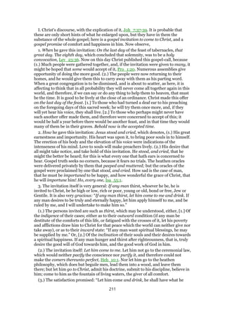 I. Christ's discourse, with the explication of it, Joh_7:37-39. It is probable that
these are only short hints of what he enlarged upon, but they have in them the
substance of the whole gospel; here is a gospel invitation to come to Christ, and a
gospel promise of comfort and happiness in him. Now observe,
1. When he gave this invitation: On the last day of the feast of tabernacles, that
great day. The eighth day, which concluded that solemnity, was to be a holy
convocation, Lev_23:36. Now on this day Christ published this gospel-call, because
(1.) Much people were gathered together, and, if the invitation were given to many, it
might be hoped that some would accept of it, Pro_1:20. Numerous assemblies give
opportunity of doing the more good. (2.) The people were now returning to their
homes, and he would give them this to carry away with them as his parting word.
When a great congregation is to be dismissed, and is about to scatter, as here, it is
affecting to think that in all probability they will never come all together again in this
world, and therefore, if we can say or do any thing to help them to heaven, that must
be the time. It is good to be lively at the close of an ordinance. Christ made this offer
on the last day of the feast. [1.] To those who had turned a deaf ear to his preaching
on the foregoing days of this sacred week; he will try them once more, and, if they
will yet hear his voice, they shall live. [2.] To those who perhaps might never have
such another offer made them, and therefore were concerned to accept of this; it
would be half a year before there would be another feast, and in that time they would
many of them be in their graves. Behold now is the accepted time.
2. How he gave this invitation: Jesus stood and cried, which denotes, (1.) His great
earnestness and importunity. His heart was upon it, to bring poor souls in to himself.
The erection of his body and the elevation of his voice were indications of the
intenseness of his mind. Love to souls will make preachers lively. (2.) His desire that
all might take notice, and take hold of this invitation. He stood, and cried, that he
might the better be heard; for this is what every one that hath ears is concerned to
hear. Gospel truth seeks no corners, because it fears no trials. The heathen oracles
were delivered privately by them that peeped and muttered; but the oracles of the
gospel were proclaimed by one that stood, and cried. How sad is the case of man,
that he must be importuned to be happy, and how wonderful the grace of Christ, that
he will importune him! Ho, every one, Isa_55:1.
3. The invitation itself is very general: If any man thirst, whoever he be, he is
invited to Christ, be he high or low, rich or poor, young or old, bond or free, Jew or
Gentile. It is also very gracious: “If any man thirst, let him come to me and drink. If
any man desires to be truly and eternally happy, let him apply himself to me, and be
ruled by me, and I will undertake to make him so.”
(1.) The persons invited are such as thirst, which may be understood, either, [1.] Of
the indigence of their cases; either as to their outward condition (if any man be
destitute of the comforts of this life, or fatigued with the crosses of it, let his poverty
and afflictions draw him to Christ for that peace which the world can neither give nor
take away), or as to their inward state: “If any man want spiritual blessings, he may
be supplied by me.” Or, [2.] Of the inclination of their souls and their desires towards
a spiritual happiness. If any man hunger and thirst after righteousness, that is, truly
desire the good will of God towards him, and the good work of God in him.
(2.) The invitation itself: Let him come to me. Let him not go to the ceremonial law,
which would neither pacify the conscience nor purify it, and therefore could not
make the comers thereunto perfect, Heb_10:1. Nor let him go to the heathen
philosophy, which does but beguile men, lead them into a wood, and leave them
there; but let him go to Christ, admit his doctrine, submit to his discipline, believe in
him; come to him as the fountain of living waters, the giver of all comfort.
(3.) The satisfaction promised: “Let him come and drink, he shall have what he
211
 