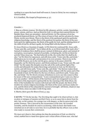 working in or upon the heart itself will warm it. Come to Christ; be ever coming to
Christ to drink.
R. S. Candlish, The Gospel of Forgiveness, p. 37.
Consider:—
I. Man as a thirsty creature. We thirst for life, pleasure, activity, society, knowledge,
power, esteem, and love. And we thirst for God. (1) All men have natural thirsts. (2)
Besides these, there are secondary—derived thirsts. (3) The entrance of sin has
produced depraved thirsts. (4) The return of man to God, and his salvation by Jesus
Christ, involve new thirsts. There is the thirst of the quickened spirit for particular
religious knowledge, and the thirst of the penitent for pardon, the thirst of the new-
born spirit for righteousness, the thirst of the godly for God, and the abiding thirst of
the child of God for all that is godly, for being filled with the fulness of God.
II. Jesus Christ as a fountain of supply. (1) We thirst for continued life. Jesus saith,
"Come unto Me, and drink!" "As in Adam all die, so in Christ shall all be made alive."
Instead of weakness there shall be power; instead of dishonour, glory; and instead of
corruption, incorruption; instead of mortality, everlasting life. (2) Do we thirst for
activity? Hear Jesus say, "He that believeth on Me, the works that I do shall he do
also." (3) We thirst for enjoyment, and still Jesus saith, "Come unto Me, and drink."
Christ gives joy in every gift, and promises it in every promise. There is joy in the
eternal life He gives, joy in the rest He gives, and joy in the peace which He
bequeaths. (4) We thirst for power, and Christ continues to say, "Come unto Me, and
drink!" for He makes His disciples now the salt of the earth and the light of the
world, and ultimately He makes them kings and priests to God. (5) We thirst for
society, and still Jesus saith, "Come unto Me, and drink." Our Saviour makes those
who are strangers and foreigners and aliens, fellow-citizens with the saints and of the
household of God. (6) We thirst for the love of others, and Christ saith, "Come unto
Me, and drink." For He directs streams of kindness to every one who comes to Him
by means of His new commandment: "A new commandment give I unto you, that ye
love one another." All the thirsts of the God-born spirit are recognised in our text.
The thirst of the depressed in spiritual life for the renewing of the Holy Ghost, the
thirst of the backslider for reunion with God and with His people, the thirst of the
doubter for certain religious knowledge, the thirst of the weary and heavy-laden for
rest, and the thirst of the exhausted for renewal of strength—all thirsts, whatever may
be the thirst, Jesus can slake it with living water.
S. Martin, Rain upon the Mown Grass, p. 254.
CALVIN, "37.On the last day. The first thing that ought to be observed here is, that
no plots or intrigues of enemies terrified Christ, so as to cause him to desist from his
duty; but, on the contrary, his courage rose with dangers, so that he persevered with
greater firmness. This is proved by the circumstance of the time, the crowded
assembly, and the freedom he used in exclaiming, while he knew that hands were
stretched out on all sides to seize him; for it is probable that the officers were at that
time ready to execute their commission.
We must next observe, that nothing else than the protection of God, on which he
relied, enabled him to stand firm against such violent efforts of those men, who had
214
 