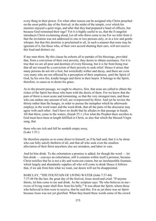 every thing in their power. For what other reason can be assigned why Christ preached
on the most public day of the festival, in the midst of the temple, over which his
enemies enjoyed a quiet reign, and after that they had prepared a band of officers, but
because God restrained their rage? Yet it is highly useful to us, that the Evangelist
introduces Christ exclaiming aloud, Let all who thirst come to me For we infer from it
that the invitation was not addressed to one or two persons only, or in a low and gentle
whisper, but that this doctrine is proclaimed to all, in such a manner that none may be
ignorant of it, but those who, of their own accord shutting their ears, will not receive
this loud and distinct cry.
If any man thirst. By this clause he exhorts all to partake of his blessings, provided
that, from a conviction of their own poverty, they desire to obtain assistance. For it is
true that we are all poor and destitute of every blessing, but it is far from being true
that all are roused by a conviction of their poverty to seek relief. Hence it arises that
many persons do not stir a foot, but wretchedly wither and decay, and there are even
very many who are not affected by a perception of their emptiness, until the Spirit of
God, by his own fire, kindle hunger and thirst in their hearts. It belongs to the Spirit,
therefore, to cause us to desire his grace.
As to the present passage, we ought to observe, first, that none are called to obtain the
riches of the Spirit but those who burn with the desire of them. For we know that the
pain of thirst is most acute and tormenting, so that the very strongest men, and those
who can endure any amount of toil, are overpowered by thirst. And yet he invites the
thirsty rather than the hungry, in order to pursue the metaphor which he afterwards
employs in the word water and the word drink, that all the parts of the discourse may
agree with each other. And I have no doubt that he alludes to that passage in Isaiah,
All that thirst, come to the waters, (Isaiah 55:1.) For what the Prophet there ascribes to
God must have been at length fulfilled in Christ, as also that which the blessed Virgin
sung, that
those who are rich and full he sendeth empty away,
(Luke 1:53.)
He therefore enjoins us to come direct to himself, as if he had said, that it is he alone
who can fully satisfy thethirst of all, and that all who seek even the smallest
alleviation of their thirst anywhere else are mistaken, and labor in vain.
And let him drink. To the exhortation a promise is added; for though the word — let
him drink — conveys an exhortation, still it contains within itself a promise; because
Christ testifies that he is not a dry and worn-out cistern, but an inexhaustible fountain,
which largely and abundantly supplies all who will come to drink Hence it follows
that, if we ask from him what we want, our desire will not be disappointed.
BARCLAY, “THE FOUNTAIN OF LIVING WATER (John 7:37-44)
7:37-44 On the last, the great day of the festival, Jesus stood and cried: "If anyone
thirsts, let him come to me and drink. As the scripture says: 'He who believes in me--
rivers of living water shall flow from his belly.'" It was about the Spirit, whom those
who believed in him were to receive, that he said this. For as yet there was no Spirit
because Jesus was not yet glorified. When they heard these words some of the crowd
215
 