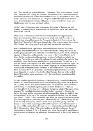 said: "This is really the promised Prophet." Others said: "This is the Anointed One of
God." But some said: "Surely the Anointed One of God does not come from Galilee?
Does the scripture not say that the Anointed One of God is a descendant of David, and
that he is to come from Bethlehem, the village where David used to live?" So there
was a division of opinion in the crowd because of him. Some of them would have
liked to arrest him, but none laid hands on him.
All the events of this chapter took place during the Festival of Tabernacles; and
properly to understand them we must know the significance, and at least some of the
ritual of that Festival.
The Festival of Tabernacles or Booths was the third of the trio of great Jewish
Festivals, attendance at which was compulsory for all adult male Jews who lived
within fifteen miles of Jerusalem--the Passover, the Festival of Pentecost, and the
Festival of Tabernacles. It fell on the fifteenth day of the seventh month, that is, about
15th October. Like all the great Jewish festivals it had a double significance.
First, it had an historical significance. It received its name from the fact that all
through it people left their houses and lived in little booths. During the Festival the
booths sprang up everywhere, on the flat roofs of the houses, in the streets, in the city
squares, in the gardens, and even in the very courts of the Temple. The law laid it
down that the booths must not be permanent structures but built specially for the
occasion. Their walls were made of branches and fronds, and had to be such that they
would give protection from the weather but not shut out the sun. The roof had to be
thatched, but the thatching had to be wide enough for the stars to be seen at night. The
historical significance of all this was to remind the people in unforgettable fashion
that once they had been homeless wanderers in the desert without a roof over their
heads (Leviticus 23:40-43). Its purpose was "that your generations may know that I
made the people of Israel dwell in booths, when I brought them out of the land of
Egypt." Originally it lasted seven days, but by the time of Jesus an eighth day had
been added.
Second, it had an agricultural significance. It was supremely a harvest-thanksgiving
festival. It is sometimes called the Festival of the Ingathering (Exodus 23:16; Exodus
34:22); and it was the most popular festival of all. For that reason it was sometimes
called simply The Feast (1 Kings 8:2), and sometimes The Festival of the Lord
(Leviticus 23:39). It stood out above all others. The people called it "the season of our
gladness," for it marked the ingathering of all the harvests, since by this time the
barley, the wheat, and the grapes were all safely gathered in. As the law had it, it was
to be celebrated "at the end of the year when you gather in from the field the fruit of
your labour" (Exodus 23:16); it was to be kept "when you make your ingathering from
your threshing floor and your wine press" (Deuteronomy 16:13; Deuteronomy 16:16).
It was not only thanksgiving for one harvest; it was glad thanksgiving for all the
bounty of nature which made life possible and living happy. In Zechariah's dream of
the new world it was this festival which was to be celebrated everywhere (Zechariah
14:16-18). Josephus called it "the holiest and the greatest festival among the Jews"
(Antiquities of the Jews, 3: 10: 4). It was not only a time for the rich; it was laid down
that the servant, the stranger, the widow and the poor were all to share in the universal
joy.
216
 