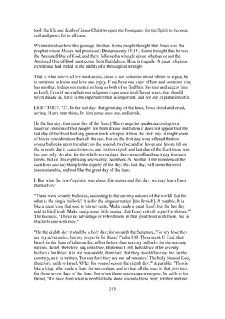 took the life and death of Jesus Christ to open the floodgates for the Spirit to become
real and powerful to all men.
We must notice how this passage finishes. Some people thought that Jesus was the
prophet whom Moses had promised (Deuteronomy 18:15). Some thought that he was
the Anointed One of God; and there followed a wrangle about whether or not the
Anointed One of God must come from Bethlehem. Here is tragedy. A great religious
experience had ended in the aridity of a theological wrangle.
That is what above all we must avoid. Jesus is not someone about whom to argue; he
is someone to know and love and enjoy. If we have one view of him and someone else
has another, it does not matter so long as both of us find him Saviour and accept him
as Lord. Even if we explain our religious experience in different ways, that should
never divide us, for it is the experience that is important, and not our explanation of it.
LIGHTFOOT, "37. In the last day, that great day of the feast, Jesus stood and cried,
saying, If any man thirst, let him come unto me, and drink.
[In the last day, that great day of the feast.] The evangelist speaks according to a
received opinion of that people: for from divine institution it does not appear that the
last day of the feast had any greater mark set upon it than the first: nay, it might seem
of lower consideration than all the rest. For on the first day were offered thirteen
young bullocks upon the altar; on the second, twelve; and so fewer and fewer, till on
the seventh day it came to seven; and on this eighth and last day of the feast there was
but one only. As also for the whole seven days there were offered each day fourteen
lambs, but on this eighth day seven only, Numbers 29. So that if the numbers of the
sacrifices add any thing to the dignity of the day, this last day, will seem the most
inconsiderable, and not like the great day of the feast.
I. But what the Jews' opinion was about this matter and this day, we may learn from
themselves:
"There were seventy bullocks, according to the seventy nations of the world. But for
what is the single bullock? It is for the singular nation [the Jewish]. A parable. It is
like a great king that said to his servants, 'Make ready a great feast'; but the last day
said to his friend, 'Make ready some little matter, that I may refresh myself with thee.'"
The Gloss is, "I have no advantage or refreshment in that great feast with them, but in
this little one with thee."
"On the eighth day it shall be a holy day; for so saith the Scripture, 'For my love they
are my adversaries, but my prayer is for them,' Psalm 109. Thou seest, O God, that
Israel, in the feast of tabernacles, offers before thee seventy bullocks for the seventy
nations. Israel, therefore, say unto thee, O eternal Lord, behold we offer seventy
bullocks for these; it is but reasonable, therefore, that they should love us; but on the
contrary, as it is written, 'For our love they are our adversaries.' The holy blessed God,
therefore, saith to Israel, 'Offer for yourselves on the eighth day.'" A parable. "This is
like a king, who made a feast for seven days, and invited all the men in that province,
for those seven days of the feast: but when those seven days were past, he saith to his
friend, 'We have done what is needful to be done towards these men; let thee and me
219
 