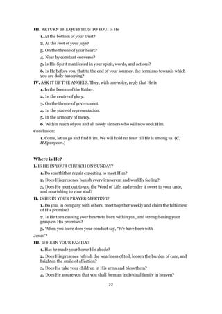 III. RETURN THE QUESTION TO YOU. Is He
1. At the bottom of your trust?
2. At the root of your joys?
3. On the throne of your heart?
4. Near by constant converse?
5. Is His Spirit manifested in your spirit, words, and actions?
6. Is He before you, that to the end of your journey, the terminus towards which
you are daily hastening?
IV. ASK IT OF THE ANGELS. They, with one voice, reply that He is
1. In the bosom of the Father.
2. In the centre of glory.
3. On the throne of government.
4. In the place of representation.
5. In the armoury of mercy.
6. Within reach of you and all needy sinners who will now seek Him.
Conclusion:
1. Come, let us go and find Him. We will hold no feast till He is among us. (C.
H.Spurgeon.)
Where is He?
I. IS HE IN YOUR CHURCH ON SUNDAY?
1. Do you thither repair expecting to meet Him?
2. Does His presence banish every irreverent and worldly feeling?
3. Does He meet out to you the Word of Life, and render it sweet to your taste,
and nourishing to your soul?
II. IS HE IN YOUR PRAYER-MEETING?
1. Do you, in company with others, meet together weekly and claim the fulfilment
of His promise?
2. Is He then causing your hearts to burn within you, and strengthening your
grasp on His promises?
3. When you leave does your conduct say, “We have been with
Jesus”?
III. IS HE IN YOUR FAMILY?
1. Has he made your home His abode?
2. Does His presence refresh the weariness of toil, loosen the burden of care, and
brighten the smile of affection?
3. Does He take your children in His arms and bless them?
4. Does He assure you that you shall form an individual family in heaven?
22
 