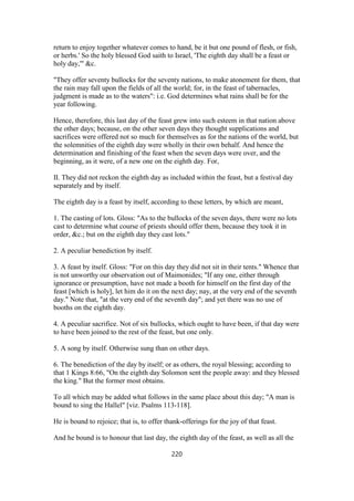 return to enjoy together whatever comes to hand, be it but one pound of flesh, or fish,
or herbs.' So the holy blessed God saith to Israel, 'The eighth day shall be a feast or
holy day,'" &c.
"They offer seventy bullocks for the seventy nations, to make atonement for them, that
the rain may fall upon the fields of all the world; for, in the feast of tabernacles,
judgment is made as to the waters": i.e. God determines what rains shall be for the
year following.
Hence, therefore, this last day of the feast grew into such esteem in that nation above
the other days; because, on the other seven days they thought supplications and
sacrifices were offered not so much for themselves as for the nations of the world, but
the solemnities of the eighth day were wholly in their own behalf. And hence the
determination and finishing of the feast when the seven days were over, and the
beginning, as it were, of a new one on the eighth day. For,
II. They did not reckon the eighth day as included within the feast, but a festival day
separately and by itself.
The eighth day is a feast by itself, according to these letters, by which are meant,
1. The casting of lots. Gloss: "As to the bullocks of the seven days, there were no lots
cast to determine what course of priests should offer them, because they took it in
order, &c.; but on the eighth day they cast lots."
2. A peculiar benediction by itself.
3. A feast by itself. Gloss: "For on this day they did not sit in their tents." Whence that
is not unworthy our observation out of Maimonides; "If any one, either through
ignorance or presumption, have not made a booth for himself on the first day of the
feast [which is holy], let him do it on the next day; nay, at the very end of the seventh
day." Note that, "at the very end of the seventh day"; and yet there was no use of
booths on the eighth day.
4. A peculiar sacrifice. Not of six bullocks, which ought to have been, if that day were
to have been joined to the rest of the feast, but one only.
5. A song by itself. Otherwise sung than on other days.
6. The benediction of the day by itself; or as others, the royal blessing; according to
that 1 Kings 8:66, "On the eighth day Solomon sent the people away: and they blessed
the king." But the former most obtains.
To all which may be added what follows in the same place about this day; "A man is
bound to sing the Hallel" [viz. Psalms 113-118].
He is bound to rejoice; that is, to offer thank-offerings for the joy of that feast.
And he bound is to honour that last day, the eighth day of the feast, as well as all the
220
 
