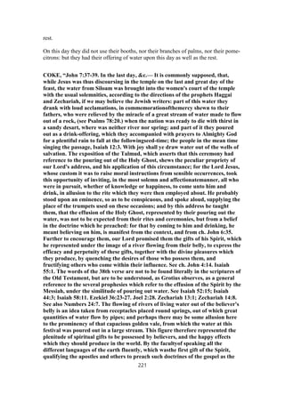 rest.
On this day they did not use their booths, nor their branches of palms, nor their pome-
citrons: but they had their offering of water upon this day as well as the rest.
COKE, “John 7:37-39. In the last day, &c.— It is commonly supposed, that,
while Jesus was thus discoursing in the temple on the last and great day of the
feast, the water from Siloam was brought into the women's court of the temple
with the usual solemnities, according to the directions of the prophets Haggai
and Zechariah, if we may believe the Jewish writers: part of this water they
drank with loud acclamations, in commemorationofthemercy shewn to their
fathers, who were relieved by the miracle of a great stream of water made to flow
out of a rock, (see Psalms 78:20.) when the nation was ready to die with thirst in
a sandy desart, where was neither river nor spring: and part of it they poured
out as a drink-offering, which they accompanied with prayers to Almighty God
for a plentiful rain to fall at the followingseed-time; the people in the mean time
singing the passage, Isaiah 12:3. With joy shall ye draw water out of the wells of
salvation. The exposition of the Talmud, which asserts that this ceremony had
reference to the pouring out of the Holy Ghost, shews the peculiar propriety of
our Lord's address, and his application of this circumstance; for the Lord Jesus,
whose custom it was to raise moral instructions from sensible occurrences, took
this opportunity of inviting, in the most solemn and affectionatemanner, all who
were in pursuit, whether of knowledge or happiness, to come unto him and
drink, in allusion to the rite which they were then employed about. He probably
stood upon an eminence, so as to be conspicuous, and spoke aloud, supplying the
place of the trumpets used on these occasions; and by this address he taught
them, that the effusion of the Holy Ghost, represented by their pouring out the
water, was not to be expected from their rites and ceremonies, but from a belief
in the doctrine which he preached: for that by coming to him and drinking, he
meant believing on him, is manifest from the context, and from ch. John 6:35.
Further to encourage them, our Lord promised them the gifts of his Spirit, which
he represented under the image of a river flowing from their belly, to express the
efficacy and perpetuity of these gifts, together with the divine pleasures which
they produce, by quenching the desires of those who possess them, and
fructifying others who come within their influence. See ch. John 4:14. Isaiah
55:1. The words of the 38th verse are not to be found literally in the scriptures of
the Old Testament, but are to be understood, as Grotius observes, as a general
reference to the several prophesies which refer to the effusion of the Spirit by the
Messiah, under the similitude of pouring out water. See Isaiah 52:15; Isaiah
44:3; Isaiah 58:11. Ezekiel 36:23-27. Joel 2:28. Zechariah 13:1; Zechariah 14:8.
See also Numbers 24:7. The flowing of rivers of living water out of the believer's
belly is an idea taken from receptacles placed round springs, out of which great
quantities of water flow by pipes; and perhaps there may be some allusion here
to the prominency of that capacious golden vale, from which the water at this
festival was poured out in a large stream. This figure therefore represented the
plenitude of spiritual gifts to be possessed by believers, and the happy effects
which they should produce in the world. By the facultyof speaking all the
different languages of the earth fluently, which wasthe first gift of the Spirit,
qualifying the apostles and others to preach such doctrines of the gospel as the
221
 
