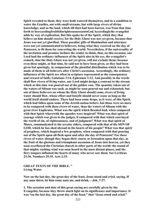Spirit revealed to them, they were both watered themselves, and in a condition to
water the Gentiles, not with small streams, but with large rivers of divine
knowledge; and so the land, which till then had been barren, was from that time
forth to beexceedingfruitfulinrighteousnessuntoGod.Accordinglythe evangelist
adds by way of explication, But this spake he of the Spirit, which they that
believe on him should receive; for the Holy Ghost was not yet given, because that
Jesus was not yet glorified. These peculiar gifts of illumination and utterance
were not yet communicated to believers, being what they received on the day of
Pentecost, to fit them for converting the world. Nevertheless, if the universality of
the invitation and promise inclines the reader to think, that, on this occasion, our
Lord had the ordinary influences of the Spirit also in his eye, the evangelist's
remark, that the Holy Ghost was not yet given, will not exclude them; because
even these might, at that time, be said not to have been given, as they had been
given but sparingly, in comparison of the plentiful distribution which was to be
made of them to all believers after Christ's ascension. Accordingly, the ordinary
influences of the Spirit are often in scripture represented as the consequences
and reward of faith; Galatians 3:14. Ephesians 1:12. And possibly in the words
shall flow rivers of living water, our Lord might design a contrast to the stream
which at this time was poured out of the golden vase. The quantity taken out of
the waters of Siloam was such, as might be soon poured out and exhausted; but
out of those believers on whom the Holy Ghost should come, rivers of living
water should flow, whose effect and benefit should never cease as long as the
world itself should endure. There had been some drops, as it were, of this Spirit,
which had fallen upon some of the Jewish nation before; but those were no more
to be compared with these rivers of water, than the waters of Siloam with the
great river Euphrates. What was the spirit which Bezaleel had, when compared
with that Spirit wherewith the apostles were inspired? What was that spirit of
courage which was given to the judges, if compared with that which convinced
the world of sin, of righteousness, and of judgment? What was that spirit of
Moses, communicated to the seventy elders, compared with that of the SON OF
GOD, which he has shed abroad in the hearts of his people? What was that spirit
of prophesy, which inspired a few prophets, when compared with that pouring
out of the Spirit upon all flesh upon and after the day of Pentecost? For these
rivers of water, though they began their course at Jerusalem upon that day, as
the fruit of the glorious and triumphant ascension of Jesus into heaven, yet they
soon overflowed the Christian church in other parts of the world: the sound of
that mighty rushing wind was soon heard in the most distant places, and the
fiery tongues inflamed the hearts of many who never saw them. See Leviticus
23:36. Numbers 29:35. Acts 2:33.
GREAT TEXTS OF THE BIBLE, "
Living Water
Now on the last day, the great day of the feast, Jesus stood and cried, saying, If
any man thirst, let him come unto me, and drink.—Joh_7:37.
1. The occasion and date of this great saying are carefully given by the
Evangelist, because they throw much light on its significance and importance. It
was “on the last day, the great day of the feast,” that “Jesus stood and cried.”
222
 