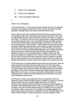 I. Christ’s View of Humanity.
II. Christ’s View of Himself.
III. Christ’s Invitation to Humanity.
I
Christ’s View of Humanity
1. “If any man thirst.”—Christ confronts man’s deepest need. He sees humanity
“thirsting.” No metaphor could be more intense in a dry and thirsty land like
Palestine. It fittingly pictures the deepest want of the human soul.
(1) It is characteristic of the teaching of Christ that He always speaks of man’s
chief spiritual needs in the terms of his greatest physical necessities. The words
by which He describes the need of the soul for God are such words as “hunger”
and “thirst.” We all know what it is to have physical thirst. Toiling under the hot
sun, trudging along the dusty road—the painful sensation is familiar enough to
us. But more real and intense would be the figure to an Eastern. Ask him who
has crossed the desert, “What is thirst?” and he will tell you of the bones of men
and beasts all bleached and white that mark its highway. Smitten with thirst on
its burning sands, what will a man not give for water? The fine sand entering
into every pore of his skin, choking and blinding him, the scorching wind drying
up the very marrow of his bones, his tongue cleaving to his mouth, his eyes
bloodshot, the desert reels around him, and he is willing to fill the cup with
pearls in exchange for a cupful of water. Water is always an attractive word in
the East. But at the time when Jesus uttered this saying it would have an effect
that was almost magical. It was in the autumn weather, when the sun had been
shining in fierceness for months, and the barren ground was crying out for rain.
(2) We need not go over all the dominant desires that surge up in men’s souls, the
mind craving for knowledge, the heart calling out for love, the whole nature
feeling blindly and often desperately after something external to itself, which it
can grasp, and in which it can feel satisfied. We all know them. Like some plant
growing in a cellar, and with feeble and blanched tendrils feeling towards the
light which is so far away, every man carries about within himself a whole host
of longing desires, which need to find something round which they may twine,
and in which they can be at rest.
(3) The misery of man is great upon him, because, having these desires, he
misreads so many of them, and stifles, ignores, atrophies to so large an extent the
noblest of them. There is no sadder tragedy than the way in which we
misinterpret the meaning of these inarticulate cries that rise from the depths of
our hearts, and misunderstand what it is that we are groping after, when we put
out empty, and, alas! too often unclean, hands, to lay hold on our true good. We
do not know what we want, many of us, and there is something pathetic in the
endless effort to fill up the heart by a multitude of diverse and small things, when
all the while the deepest meaning of aspirations, yearnings, longings, unrest,
224
 