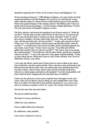 should the aspiration be?1 [Note: Lord Avebury, Peace and Happiness, 77.]
On the morning of January 7, 1900, Bishop Creighton, a few days before he died,
seemed particularly well. His chaplain, Mr. Percival, was with him for a long
while, and they spoke of various answers which had been given to the question,
What is the greatest danger of the coming century? The Bishop said, “I have no
doubt what is the greatest danger—it is the absence of high aspirations.”2 [Note:
The Life and Letters of Mandell Creighton, ii. 463.]
The first, and last, and closest trial question to any living creature is, “What do
you like?” Tell me what you like, and I’ll tell you what you are. Go out into the
street, and ask the first man or woman you meet, what their “taste” is; and if
they answer candidly, you know them, body and soul. “You, my friend in the
rags, with the unsteady gait, what do you like?” “A pipe, and a quartern of gin.”
I know you. “You, good woman, with the quick step and tidy bonnet, what do
you like?” “A swept hearth, and a clean tea-table; and my husband opposite me,
and a baby at my breast.” Good, I know you also. “You, little girl with the
golden hair and the soft eyes, what do you like?” “My canary, and a run among
the wood hyacinths.” “You, little boy with the dirty hands, and the low forehead,
what do you like?” “A shy at the sparrows, and a game at pitch farthing.” Good;
we know them all now. What more need we ask?3 [Note: Ruskin, The Crown of
Wild Olive (Works, xviii. 434).]
3. It is only the thirsty whom Jesus Christ invites to come to Him as the source
from which they can draw spirit and life. Those who have eaten and drunk to the
full must become thirsty before they can understand, and certainly before they
can take to heart, what it means when a man who has trod this earth bears
witness to a whole people, and lastly to all mankind: “I am the inexhaustible well
from which all man’s longing after life and spirit may be satisfied.”
I know not any pleasure of sense more exquisite than a draught of cool, clear
water, when you are thirsty; but few things are more insipid than water when
there is no thirst. It is thus that Christ and His salvation are very sweet to one,
and very tasteless to another.1 [Note: W. Arnot, The Anchor of the Soul, 31.]
O Lord, the most Fair, the most tender,
My heart is adrift and alone;
My heart is a-weary and thirsty,
Athirst for a joy unknown.
From a child I followed it, chased it,
By wilderness, wold, and hill;
I never have reached it or seen it,
226
 