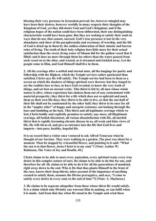 blessing their very presence in Jerusalem proved; for, however mingled may
have been their desires, however worldly in many respects their thoughts of the
Kingdom of God, yet they did desire God and God’s Kingdom; and if the
religious hopes of the nation could have been obliterated, their one distinguishing
characteristic would have been gone. But they are seeking to satisfy their souls in
ways that do not, that cannot, succeed. God’s true presence is lost in the very
abundance and show of the paraphernalia and ceremony of worship, and the life
of God is dried up in them by the endless elaboration of their minute and barren
rules of living. The truth of their holy religion does little more for their actual
satisfaction than the sweet, living water of Siloam did for the golden vessel that it
filled; and it does no more through them for others than the water poured from
such vessel on to the altar, and wasted, as it streamed and trickled away. Let the
people come to Him, and God Himself shall live in them.
2. All the cravings after a settled and eternal state, all the longings for purity and
fellowship with the Highest, which the Temple services rather quickened than
satisfied, Christ says He will satisfy. The Temple service had been to them as a
screen on which the shadows of things spiritual were thrown; but they longed to
see the realities face to face, to have God revealed, to know the very truth of
things, and set foot on eternal verity. This thirst is felt by all men whose whole
nature is alive, whose experience has shaken them out of easy contentment with
material prosperity; they thirst for a life which does not so upbraid and mock
them as their own life does; they thirst to be able to live, so that the one-half of
their life shall not be condemned by the other half; they thirst to be once for all
in the “ampler ether” of happy and energetic existence, not looking through the
bars and fumbling at the lock. This thirst and all legitimate cravings which we
feel, Christ boldly and explicitly promises to satisfy; nay more, all illegitimate
cravings, all foolish discontent, all vicious dissatisfaction with life, all morbid
thirst that is rapidly becoming chronic disease in us, all weak and false views of
life, He will rid us of, and give us entrance into the life that God lives and
imparts—into pure, healthy, hopeful life.
It is on record that a visitor once ventured to ask Alfred Tennyson what he
thought of our Saviour. They were walking in a garden. The poet was silent for a
moment. Then he stopped by a beautiful flower, and pointing to it said: “What
the sun is to that flower, Jesus Christ is to my soul.”1 [Note: Arthur W.
Robinson, The Voice of Joy and Health, 49.]
Christ claims to be able to meet every aspiration, every spiritual want, every true
desire in this complex nature of ours. He claims to be able to do this for one, and
therefore for all. He claims to be able to do it for all the generations of mankind,
right away down to the end. Who is He that thus plants Himself in the front of
the race, knows their deep thirsts, takes account of the impotence of anything
created to satisfy them, assumes the Divine prerogative, and says, “I come to
satisfy every desire in every soul, to the end of time”?2 [Note: A. Maclaren.]
3. He claims to be separate altogether from those whose thirst He would satisfy.
It is a claim which only Divinity can warrant Him in making, or can fulfil when
it is made. And from that day when He stood in the Temple and cried these
228
 
