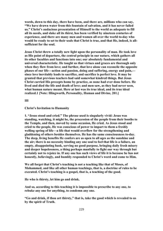 words, down to this day, there have been, and there are, millions who can say,
“We have drawn water from this fountain of salvation, and it has never failed
us.” Christ’s audacious presentation of Himself to the world as adequate to fill
all its needs, and slake all its thirst, has been verified by nineteen centuries of
experience, and there are many men and women all over the world to-day who
would be ready to set to their seals that Christ is true, and that He, indeed, is all-
sufficient for the soul.
Jesus Christ threw a totally new light upon the personality of man. He took love
as His point of departure, the central principle in our nature, which gathers all
its other faculties and functions into one; our absolutely fundamental and
universal characteristic. He taught us that virtues and graces are thorough only
when they flow from love; and further, that love alone can reconcile the opposite
phases of our life—action and passion, doing and suffering, energy and pain,—
since love inevitably leads to sacrifice, and sacrifice is perfect love. It may be
granted that previous teachers had said somewhat kindred things. But Jesus
Christ carried His precepts home by practice, as none had ever done before. He
lived and died the life and death of love; and men saw, as they had never seen,
what human nature meant. Here at last was its true ideal, and its true ideal
realized.1 [Note: Illingworth, Personality, Human and Divine, 201.]
III
Christ’s Invitation to Humanity
1. “Jesus stood and cried.” The phrase used is singularly vivid: Jesus was
standing, watching, it might be, the procession of the people from their booths to
the Temple, and then, moved by some occasion, He cried. As Jesus stood and
cried to the people, He was conscious of power to impart to them a freshly
welling spring of life—a life that would overflow for the strengthening and
gladdening of others besides themselves. He has the same consciousness to-day.
The deep, living benefits He confers are as open to all ages as the sunshine and
the air; there is no necessity binding any one soul to feel that life is a failure, an
empty, disappointing husk, serving no good purpose, bringing daily fresh misery
and deeper hopelessness, a thing perhaps manfully to fight our way through but
certainly not to rejoice in. If any one has such views of life it is because he has not
honestly, believingly, and humbly responded to Christ’s word and come to Him.
We all forget that Christ’s teaching is not a teaching like that of Moses, of
Mohammed, and like all other human teachings, that is, a doctrine of rules to be
executed. Christ’s teaching is a gospel, that is, a teaching of the good.
He who is thirsty, let him go and drink.
And so, according to this teaching it is impossible to prescribe to any one, to
rebuke any one for anything, to condemn any one.
“Go and drink, if thou art thirsty,” that is, take the good which is revealed to us
by the spirit of Truth.
229
 