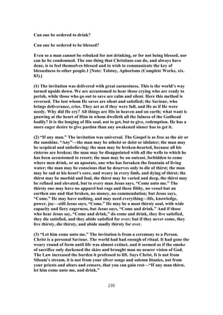 Can one be ordered to drink?
Can one be ordered to be blessed?
Even so a man cannot be rebuked for not drinking, or for not being blessed, nor
can he be condemned. The one thing that Christians can do, and always have
done, is to feel themselves blessed and to wish to communicate the key of
blessedness to other people.1 [Note: Tolstoy, Aphorisms (Complete Works, xix.
83).]
(1) The invitation was delivered with great earnestness. This is the world’s way
turned upside down. We are accustomed to hear those crying who are ready to
perish, while those who go out to save are calm and silent. Here this method is
reversed. The lost whom He saves are silent and satisfied; the Saviour, who
brings deliverance, cries. They act as if they were full, and He as if He were
needy. Why did He cry? All things are His in heaven and on earth; what want is
gnawing at the heart of Him in whom dwelleth all the fulness of the Godhead
bodily? It is the longing of His soul, not to get, but to give, redemption. He has a
more eager desire to give pardon than any awakened sinner has to get it.
(2) “If any man.” The invitation was universal. The Gospel is as free as the air or
the sunshine. “Any”—the man may be atheist or deist or idolater; the man may
be sceptical and unbelieving: the man may be broken-hearted, because all his
cisterns are broken; the man may be disappointed with all the wells to which he
has been accustomed to resort; the man may be an outcast, forbidden to come
where men drink, or an apostate, one who has forsaken the fountain of living
water; the man may be conscious that he deserves only to die of thirst; the man
may be sad at his heart’s core, and weary in every limb, and dying of thirst; the
thirst may be morbid and foul, the thirst may be varied and deep, the thirst may
be refined and elevated, but to every man Jesus says, “Come unto me.” The
thirsty one may have no apparel but rags and these filthy, no vessel but an
earthen one and that broken, no money, no commendation; but Jesus says,
“Come.” He may have nothing, and may need everything—life, knowledge,
power, joy—still Jesus says, “Come.” He may be a most thirsty soul, with wide
capacity and fiery eagerness, but Jesus says, “Come and drink.” And if those
who hear Jesus say, “Come and drink,” do come and drink, they live satisfied,
they die satisfied, and they abide satisfied for ever; but if they never come, they
live thirsty, die thirsty, and abide madly thirsty for ever.
(3) “Let him come unto me.” The invitation is from a ceremony to a Person.
Christ is a personal Saviour. The world had had enough of ritual. It had gone the
weary round of form until life was almost extinct, and it seemed as if the smoke
of sacrifice only darkened the skies and brought man no nearer vision of God.
The Law increased the burden it professed to lift. Says Christ, It is not from
Siloam’s stream, it is not from your silver songs and solemn litanies, not from
your priests and altars and censers, that you can gain rest—“If any man thirst,
let him come unto me, and drink.”
230
 