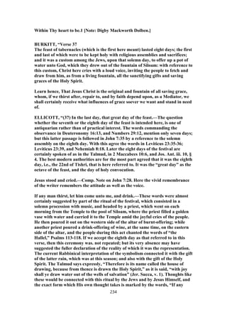 Within Thy heart to be.1 [Note: Digby Mackworth Dolben.]
BURKITT, “Verse 37
The feast of tabernacles (which is the first here meant) lasted eight days; the first
and last of which were to be kept holy with religious assemblies and sacrifices;
and it was a custom among the Jews, upon that solemn day, to offer up a pot of
water unto God, which they drew out of the fountain of Siloam: with reference to
this custom, Christ here cries with a loud voice, inviting the people to fetch and
draw from him, as from a living fountain, all the sanctifying gifts and saving
graces of the Holy Spirit.
Learn hence, That Jesus Christ is the original and fountain of all saving grace,
whom, if we thirst after, repair to, and by faith depend upon, as a Mediator, we
shall certainly receive what influences of grace soever we want and stand in need
of.
ELLICOTT, “(37) In the last day, that great day of the feast.—The question
whether the seventh or the eighth day of the feast is intended here, is one of
antiquarian rather than of practical interest. The words commanding the
observance in Deuteronomy 16:13, and Numbers 29:12, mention only seven days;
but this latter passage is followed in John 7:35 by a reference to the solemn
assembly on the eighth day. With this agree the words in Leviticus 23:35-36;
Leviticus 23:39, and Nehemiah 8:18. Later the eight days of the festival are
certainly spoken of as in the Talmud, in 2 Maccabees 10:6, and Jos. Ant. iii. 10, §
4. The best modern authorities are for the most part agreed that it was the eighth
day, i.e., the 22nd of Tishri, that is here referred to. It was the “great day” as the
octave of the feast, and the day of holy convocation.
Jesus stood and cried.—Comp. Note on John 7:28. Here the vivid remembrance
of the writer remembers the attitude as well as the voice.
If any man thirst, let him come unto me, and drink.—These words were almost
certainly suggested by part of the ritual of the festival, which consisted in a
solemn procession with music, and headed by a priest, which went on each
morning from the Temple to the pool of Siloam, where the priest filled a golden
vase with water and carried it to the Temple amid the joyful cries of the people.
He then poured it out on the western side of the altar of burnt-offering; while
another priest poured a drink-offering of wine, at the same time, on the eastern
side of the altar, and the people during this act chanted the words of “the
Hallel,” Psalms 113-118. If we accept the eighth day as that referred to in this
verse, then this ceremony was. not repeated; but its very absence may have
suggested the fuller declaration of the reality of which it was the representation.
The current Rabbinical interpretation of the symbolism connected it with the gift
of the latter rain, which was at this season; and also with the gift of the Holy
Spirit. The Talmud says expressly, “Therefore is its name called the house of
drawing, because from thence is drawn the Holy Spirit,” as it is said, “with joy
shall ye draw water out of the wells of salvation” (Jer. Succa, v. 1). Thoughts like
these would be connected with this ritual by the Jews and by Jesus Himself, and
the exact form which His own thought takes is marked by the words, “If any
234
 