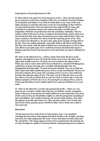 forgiving love of God made known in Me.
II. Many thirst to be made free from the power of sin.—They not only long for
power and peace with God, a longing is felt to be set at liberty from the bondage
of evil passion and habits. Every man in whom there is any sense of the true,
right, and pure is conscious that more or less he is in bondage to that which is
corrupt and destructive. He is not allowed to lose sight of this for long, and
sometimes he experiences shame and remorse through a terrible gust of
temptation which has swept him into what his conscience condemns. Then he
realises a little of the power of sin, it reigns in his mortal body and he obeys it in
the lust thereof. But as he obeys he hates the power that enthrals him. There are
many around us who thirst for release from the enslaving power of sin. They
have tried to free themselves, nor have they quite given up hope of being able to
do this. They have failed repeatedly, and sadly failed in all efforts of this kind
that they have made. Still, the hope of deliverance from the power of sin by their
own efforts is not quite gone. If we could but convince them that this hope is a
delusion and that rescue from the power of sin and Satan can only be obtained in
Jesus!
III. There is the thirst for love.—All love comes from God: He gives us the
capacity and impulse to love. He feeds the desire in us to love. He alone is the
object that satisfies our love. No heart can rest in itself as the object of love.
When any seek to centre and restrict love to themselves, instead of finding peace,
satisfaction, and joy in loving, they are filled with disquietude, they are
disappointed and miserable. ‘No man liveth unto himself.’ Nor can we find any
other object that fully satisfies the power of love except God Himself. The love of
God alone imparts all we need. The yearnings of love are never met until God
becomes the supreme object of love. The more you love Him the more you will
love others. It is only in Christ that we can love God, as Christ only reveals the
fullness and glory of God’s love to us. If you long for an object of love, come to
Christ and take Him as God’s highest gift of love, and you will find rest to your
souls.
IV. There is the thirst for a worthy aim and pursuit in life.—There are very
many in our crowded, wealthy land who have no definite, worthy occupation.
Some of them are in possession of wealth sufficient to raise them above the need
of toil. And yet they are dissatisfied, rightly so, with the purposeless spending of
time and abilities. The rounds of pleasure do not give them all they want, their
life appears to be idle and useless, etc. They become restless. Now if such only
had rest in Christ, pardon, peace, and life in Him, what a noble aim would at
once open up!
Illustration
‘On the last great day of the Feast of Tabernacles, Jesus “was standing”
watching the procession of the people from their booths to the Temple, and then,
moved by love and compassion, He cried, “If any man thirst, let him come unto
Me, and drink.” The image appears to have been occasioned by the pouring out
of water brought in a golden vessel from Siloam, which pouring out was made at
237
 